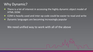 Why Dynamic?There is a lot of interest in accessing the highly dynamic object model of HTML DOMCOM is heavily used and inter op code could be easier to read and writeDynamic languages are becoming increasingly popular     We need unified way to work with all of the above