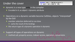 dynamic calc = GetCalculator();int sum = calc.Add(10, 20);Under the coverdynamic is a new type only in the compilerEncoded in IL as object + dynamic attributeOperations on a dynamic variable become CallSites, objects “interpreted” by the DLRmember selection deferred to run-timecache the result of the bindingsthe return type of a dynamic operation is dynamicSupport all types of operations on dynamicmethod call, property access, indexer access, operators, conversions