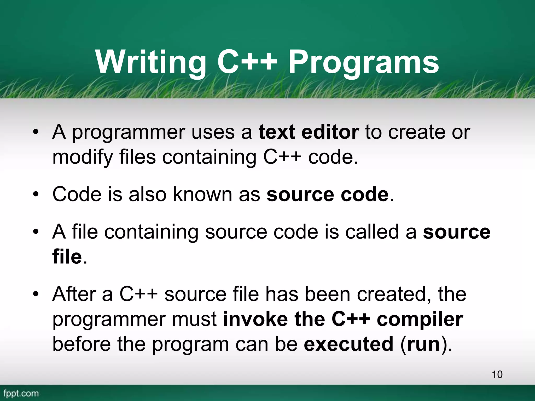 Writing C++ Programs
• A programmer uses a text editor to create or
modify files containing C++ code.
• Code is also known as source code.
• A file containing source code is called a source
file.
• After a C++ source file has been created, the
programmer must invoke the C++ compiler
before the program can be executed (run).
10
 