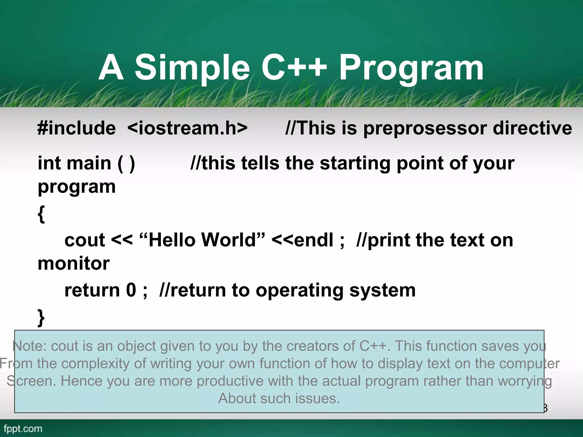 A Simple C++ Program
#include <iostream.h> //This is preprosessor directive
int main ( ) //this tells the starting point of your
program
{
cout << “Hello World” <<endl ; //print the text on
monitor
return 0 ; //return to operating system
}
13
Note: cout is an object given to you by the creators of C++. This function saves you
From the complexity of writing your own function of how to display text on the computer
Screen. Hence you are more productive with the actual program rather than worrying
About such issues.
 
