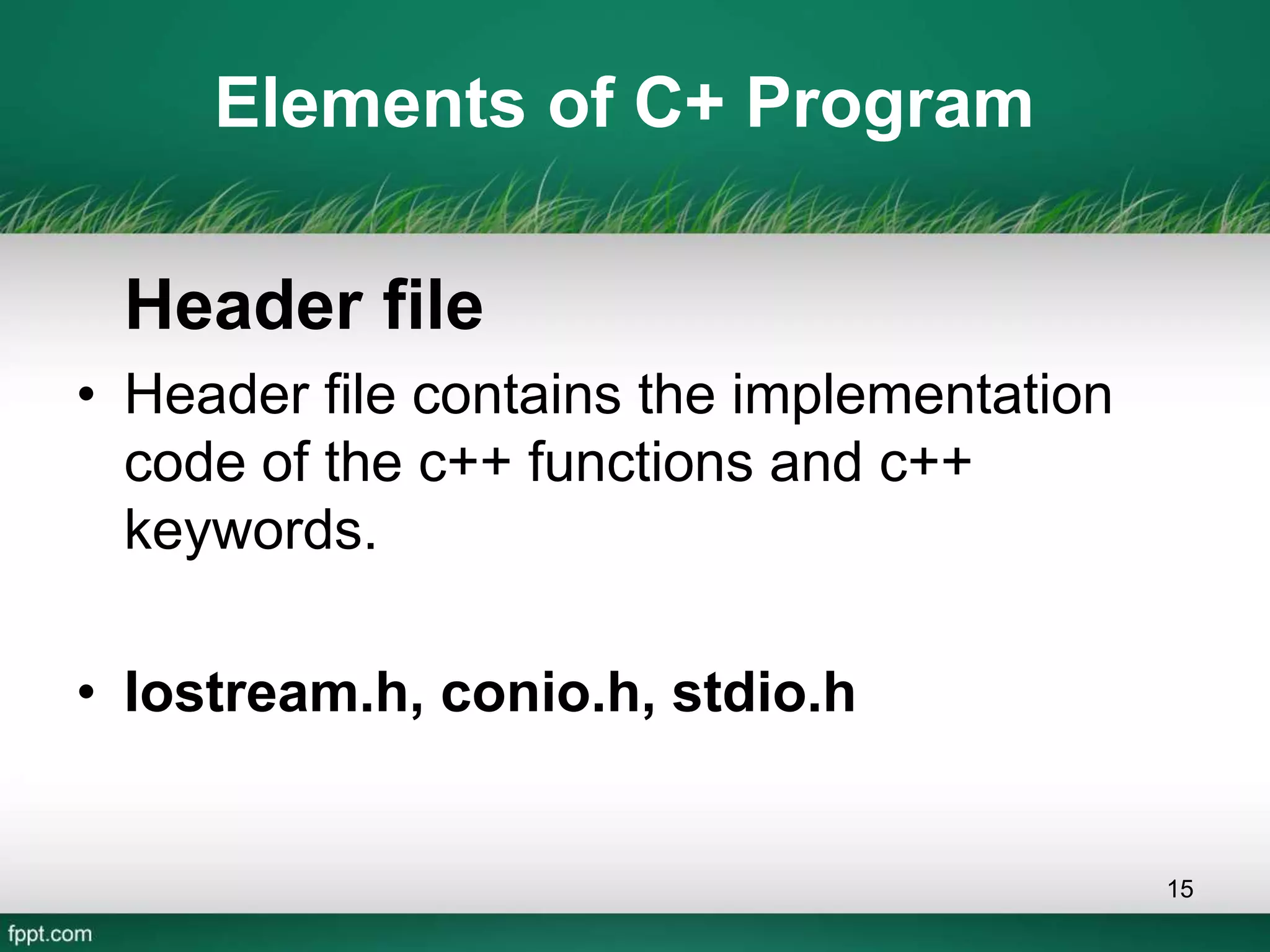 Elements of C+ Program
Header file
• Header file contains the implementation
code of the c++ functions and c++
keywords.
• Iostream.h, conio.h, stdio.h
15
 
