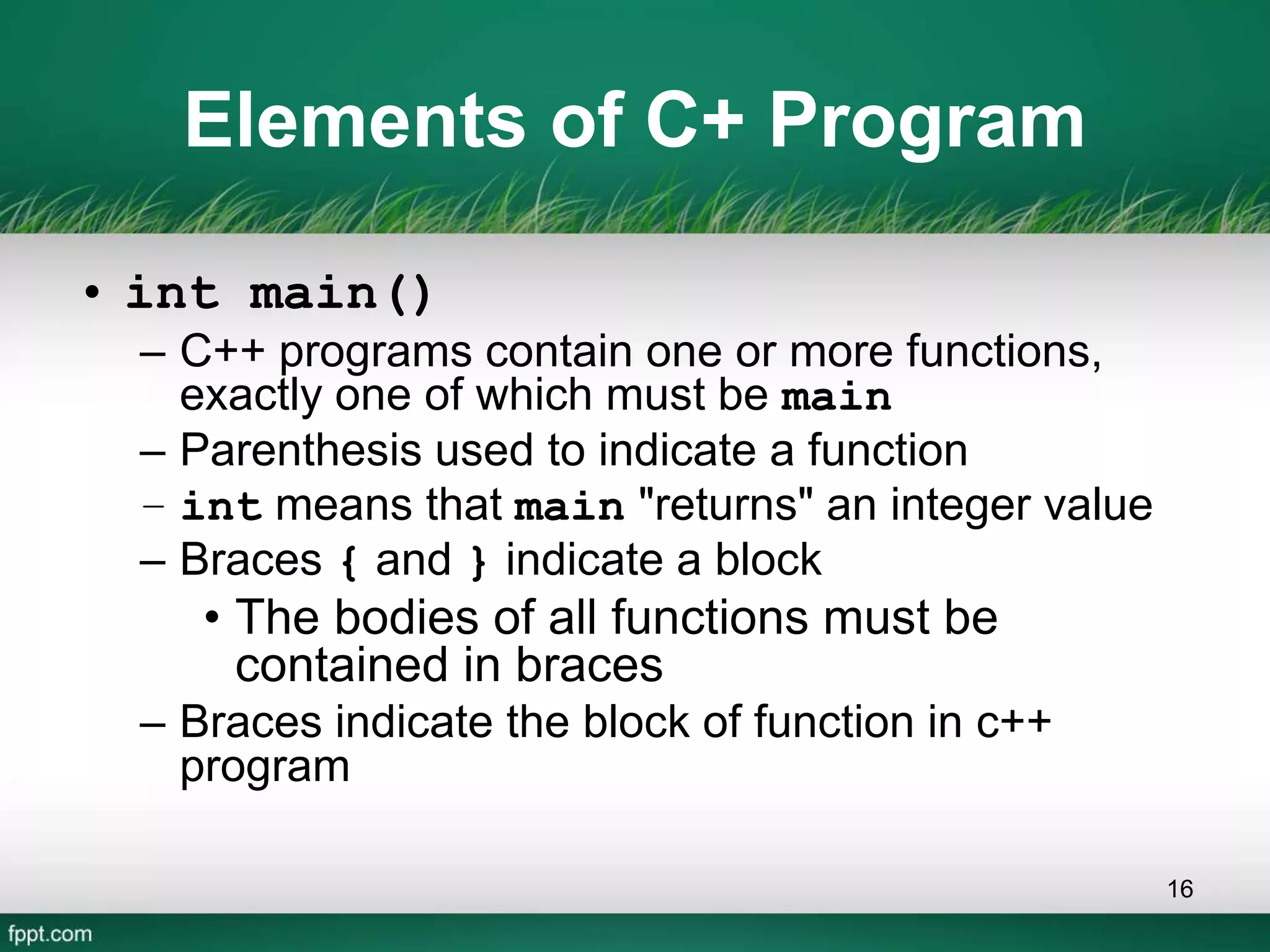 Elements of C+ Program
• int main()
– C++ programs contain one or more functions,
exactly one of which must be main
– Parenthesis used to indicate a function
– int means that main "returns" an integer value
– Braces { and } indicate a block
• The bodies of all functions must be
contained in braces
– Braces indicate the block of function in c++
program
16
 