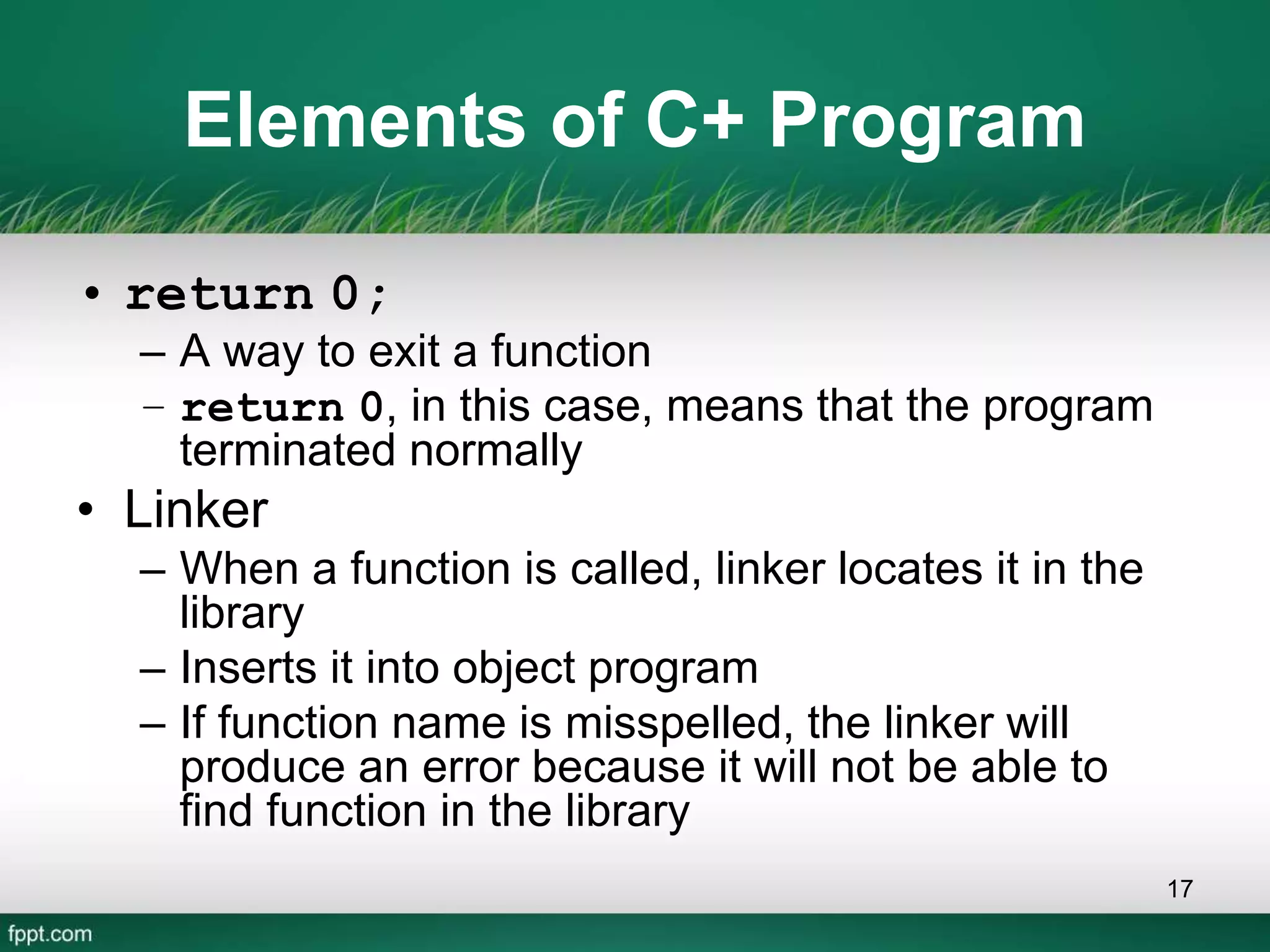Elements of C+ Program
• return 0;
– A way to exit a function
– return 0, in this case, means that the program
terminated normally
• Linker
– When a function is called, linker locates it in the
library
– Inserts it into object program
– If function name is misspelled, the linker will
produce an error because it will not be able to
find function in the library
17
 