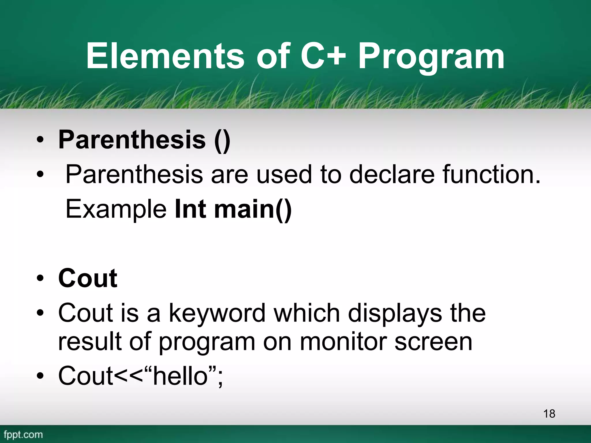 Elements of C+ Program
• Parenthesis ()
• Parenthesis are used to declare function.
Example Int main()
• Cout
• Cout is a keyword which displays the
result of program on monitor screen
• Cout<<“hello”;
18
 