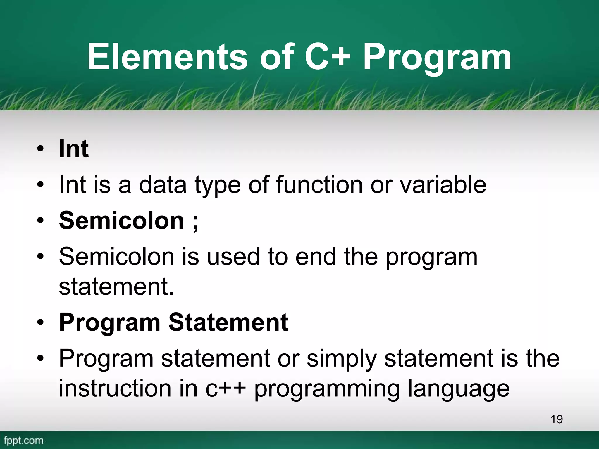 Elements of C+ Program
• Int
• Int is a data type of function or variable
• Semicolon ;
• Semicolon is used to end the program
statement.
• Program Statement
• Program statement or simply statement is the
instruction in c++ programming language
19
 