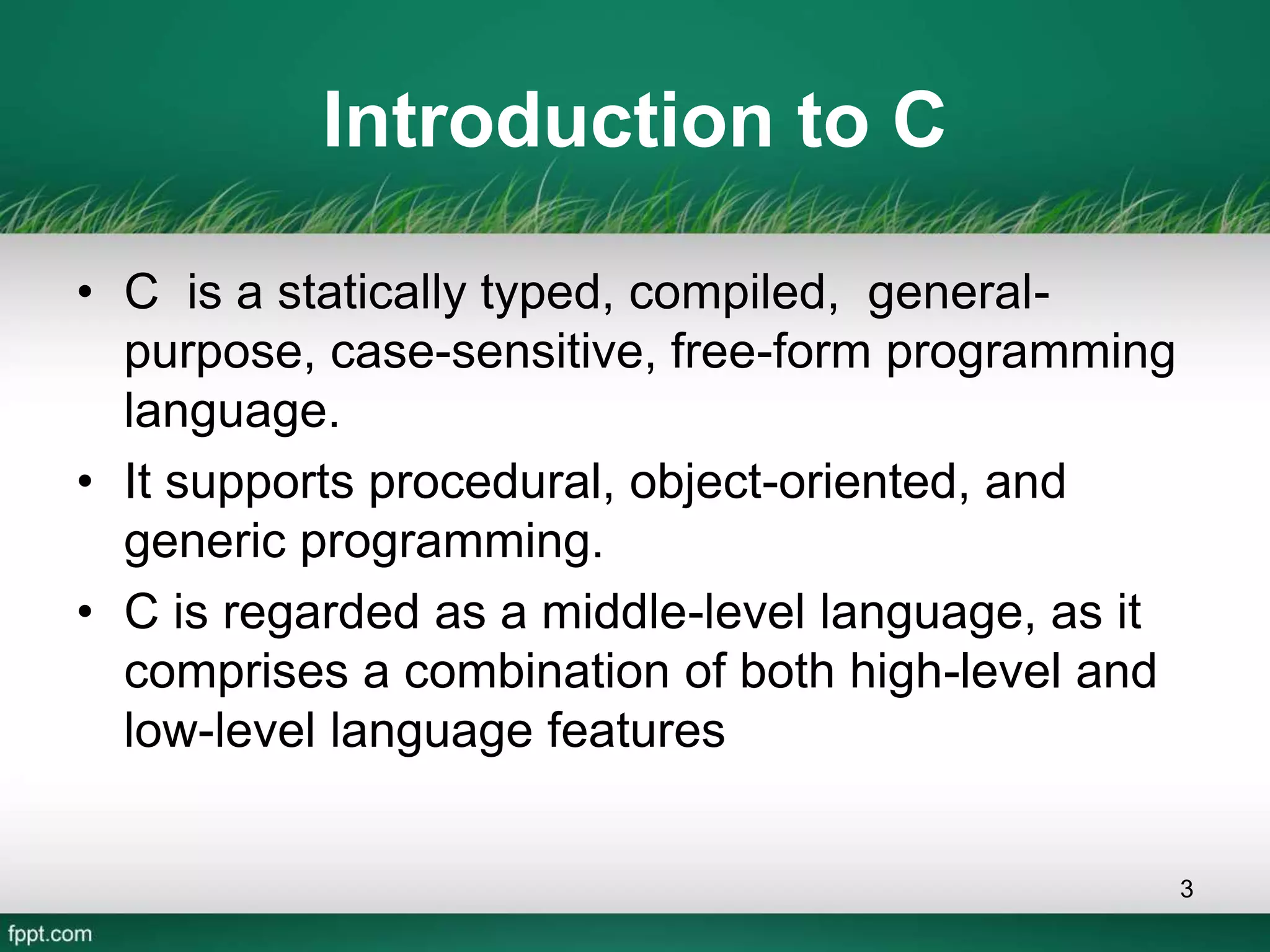 Introduction to C
• C is a statically typed, compiled, general-
purpose, case-sensitive, free-form programming
language.
• It supports procedural, object-oriented, and
generic programming.
• C is regarded as a middle-level language, as it
comprises a combination of both high-level and
low-level language features
3
 