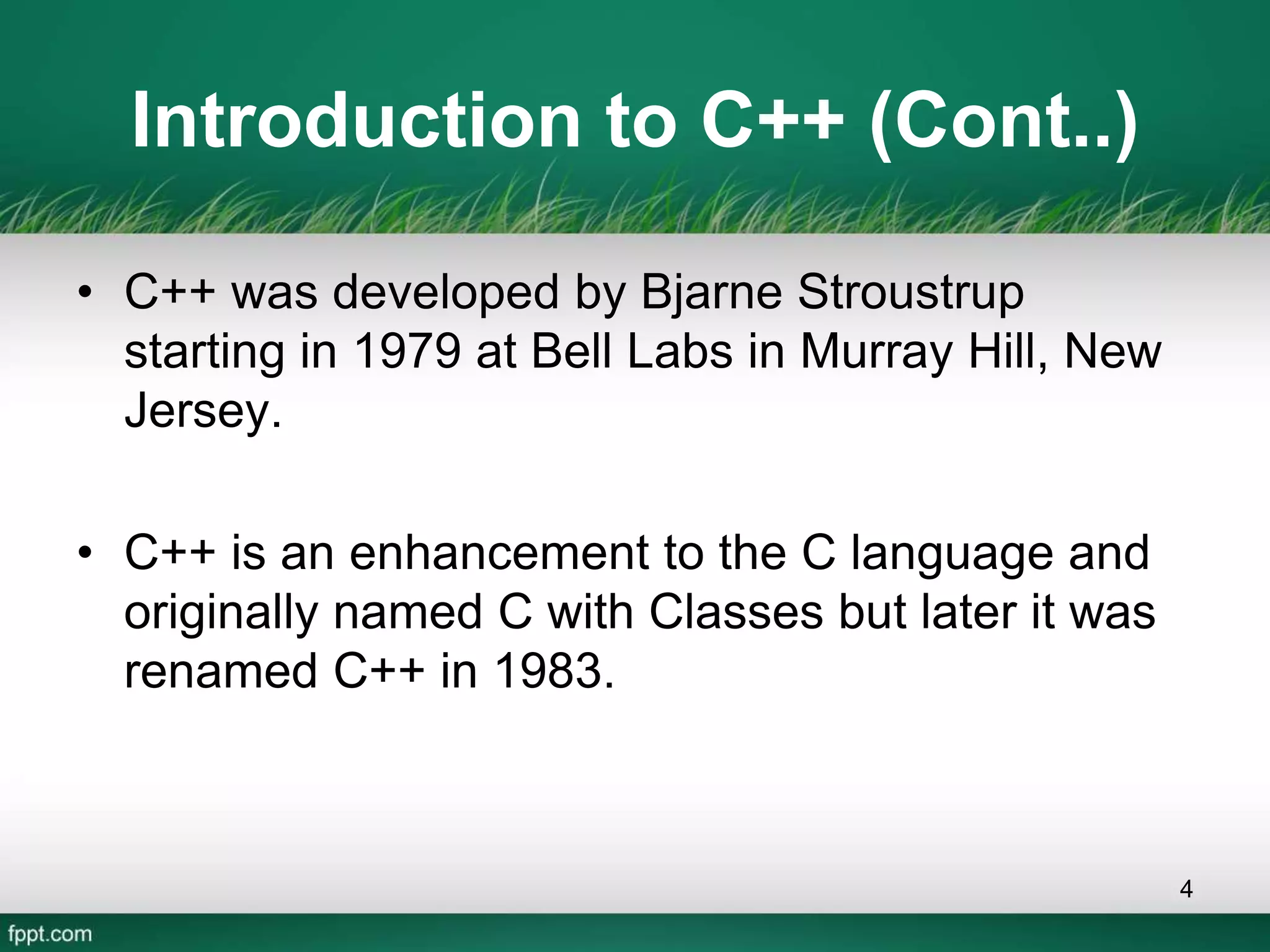 Introduction to C++ (Cont..)
• C++ was developed by Bjarne Stroustrup
starting in 1979 at Bell Labs in Murray Hill, New
Jersey.
• C++ is an enhancement to the C language and
originally named C with Classes but later it was
renamed C++ in 1983.
4
 