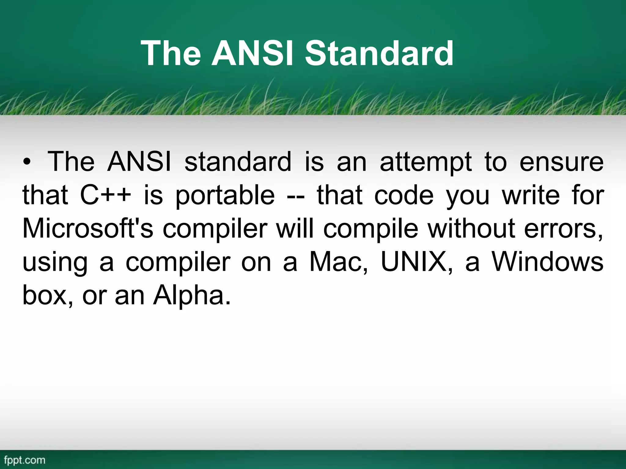 The ANSI Standard
• The ANSI standard is an attempt to ensure
that C++ is portable -- that code you write for
Microsoft's compiler will compile without errors,
using a compiler on a Mac, UNIX, a Windows
box, or an Alpha.
 