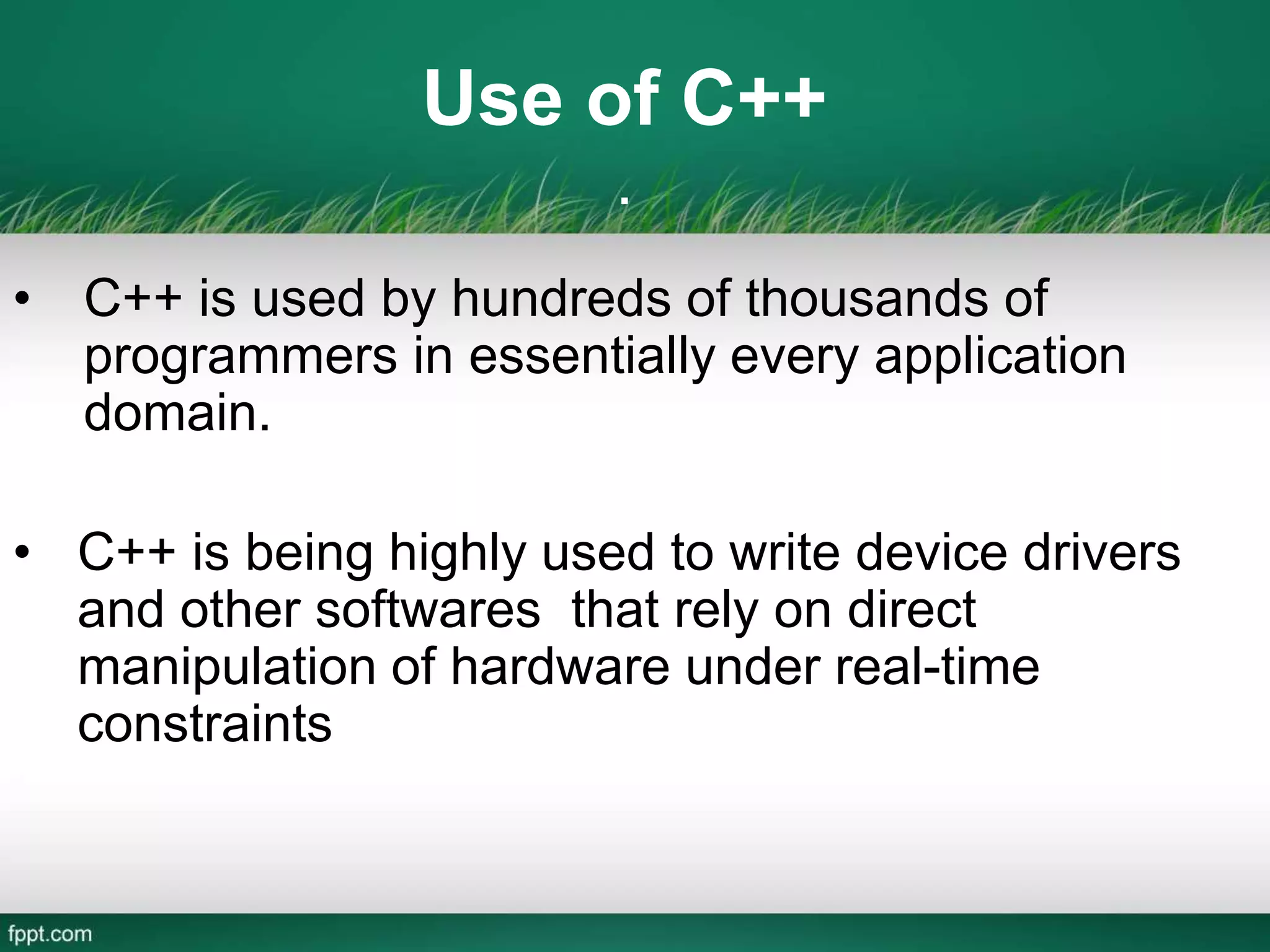 Use of C++
.
• C++ is used by hundreds of thousands of
programmers in essentially every application
domain.
• C++ is being highly used to write device drivers
and other softwares that rely on direct
manipulation of hardware under real-time
constraints
 