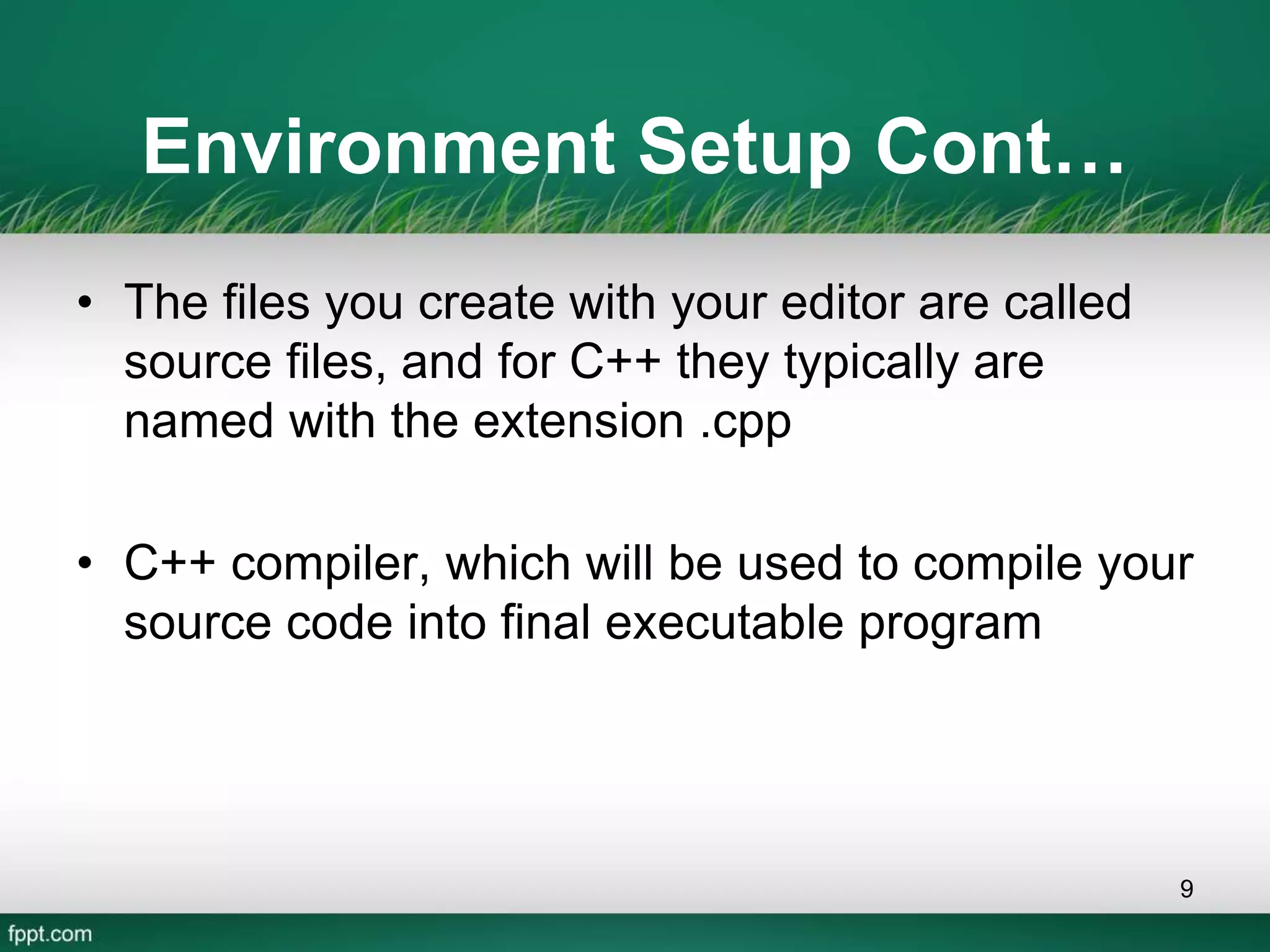 Environment Setup Cont…
• The files you create with your editor are called
source files, and for C++ they typically are
named with the extension .cpp
• C++ compiler, which will be used to compile your
source code into final executable program
9
 
