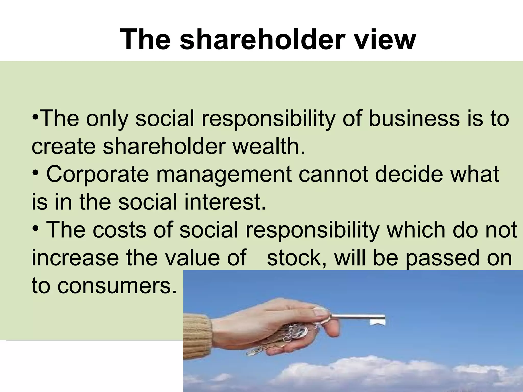 The only social responsibility of business is to create shareholder wealth. Corporate management cannot decide what is in the social interest. The costs of social responsibility which do not increase the value of  stock, will be passed on to consumers.  The shareholder view 