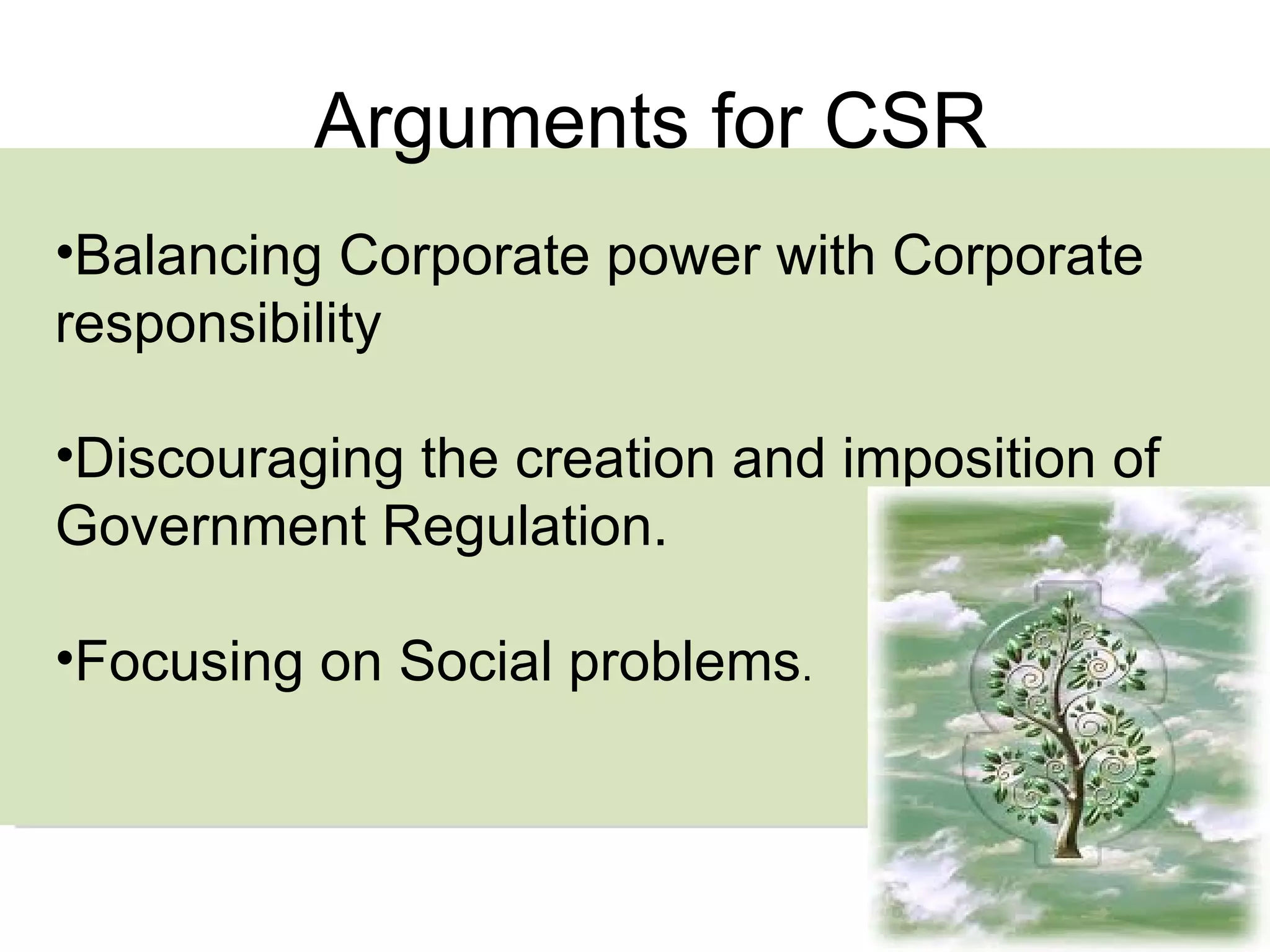 Arguments for CSR Balancing Corporate power with Corporate responsibility Discouraging the creation and imposition of Government Regulation. Focusing on Social problems . 