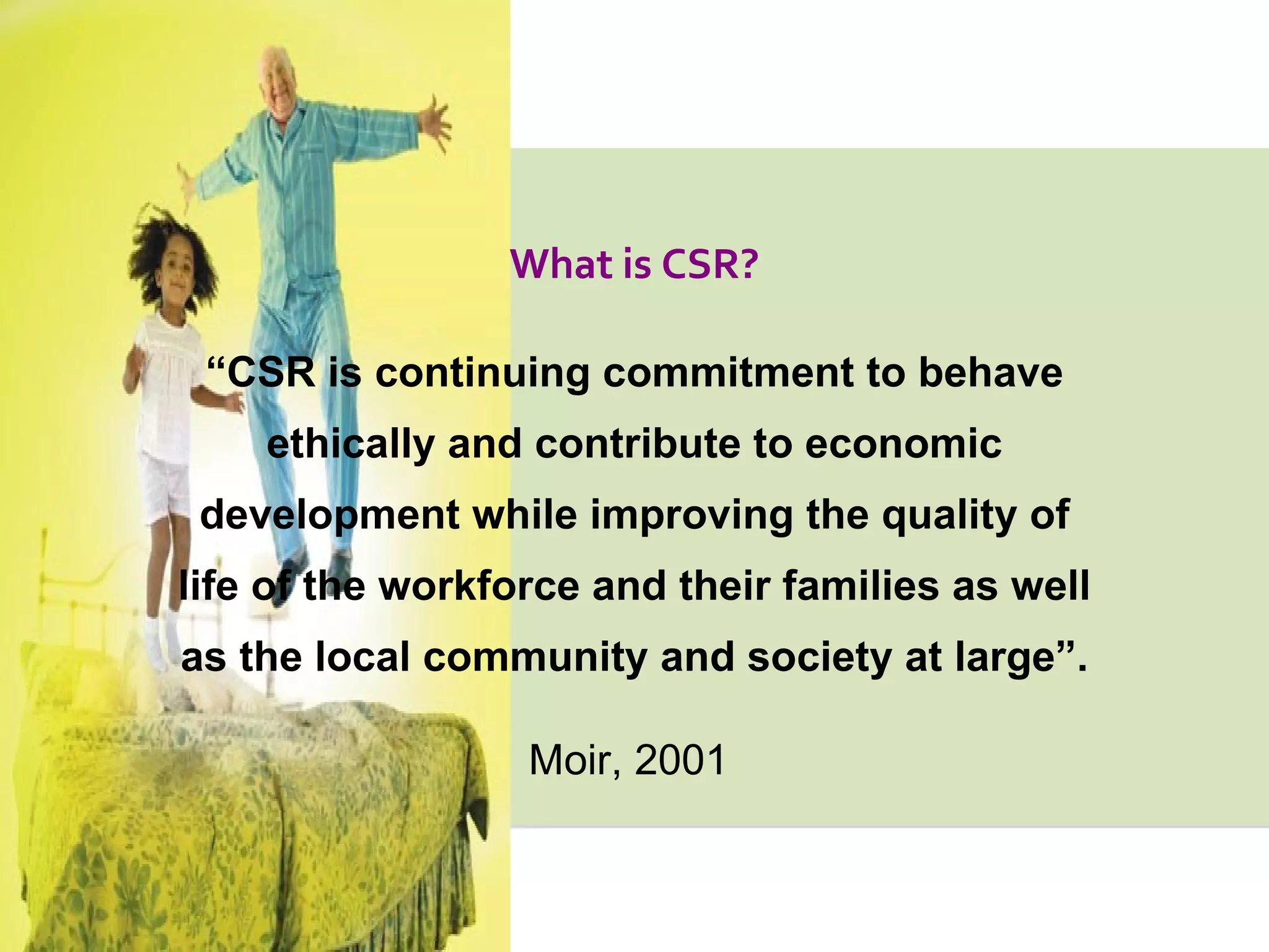 “ CSR is continuing commitment to behave ethically and contribute to economic development while improving the quality of life of the workforce and their families as well as the local community and society at large”. Moir, 2001   What is CSR? 