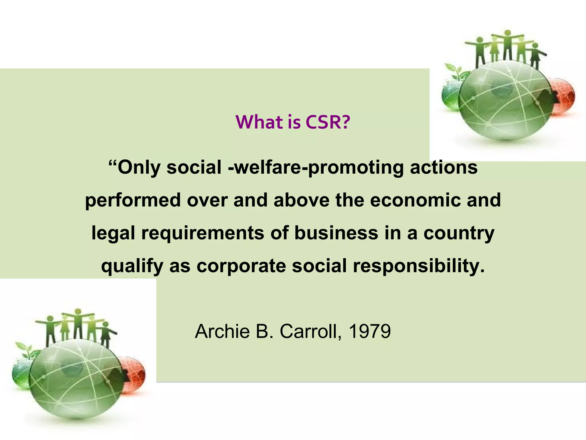 “ Only social -welfare-promoting actions performed over and above the economic and legal requirements of business in a country qualify as corporate social responsibility. Archie B. Carroll, 1979 What is CSR? 