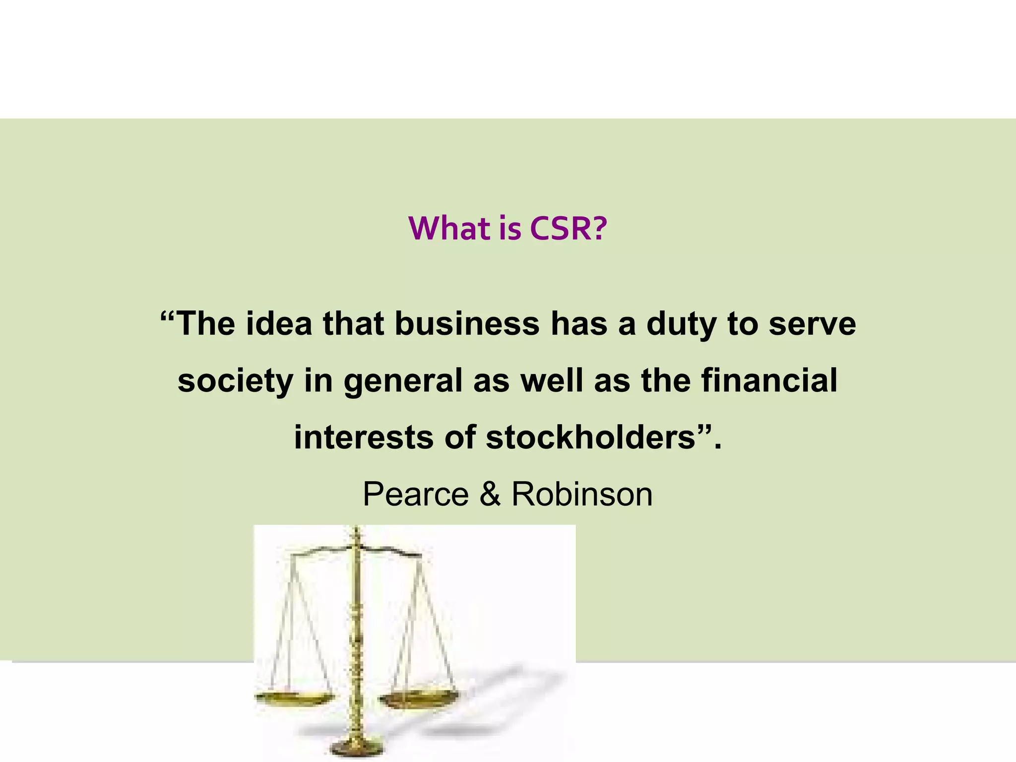 “ The idea that business has a duty to serve society in general as well as the financial interests of stockholders”. Pearce & Robinson What is CSR? 