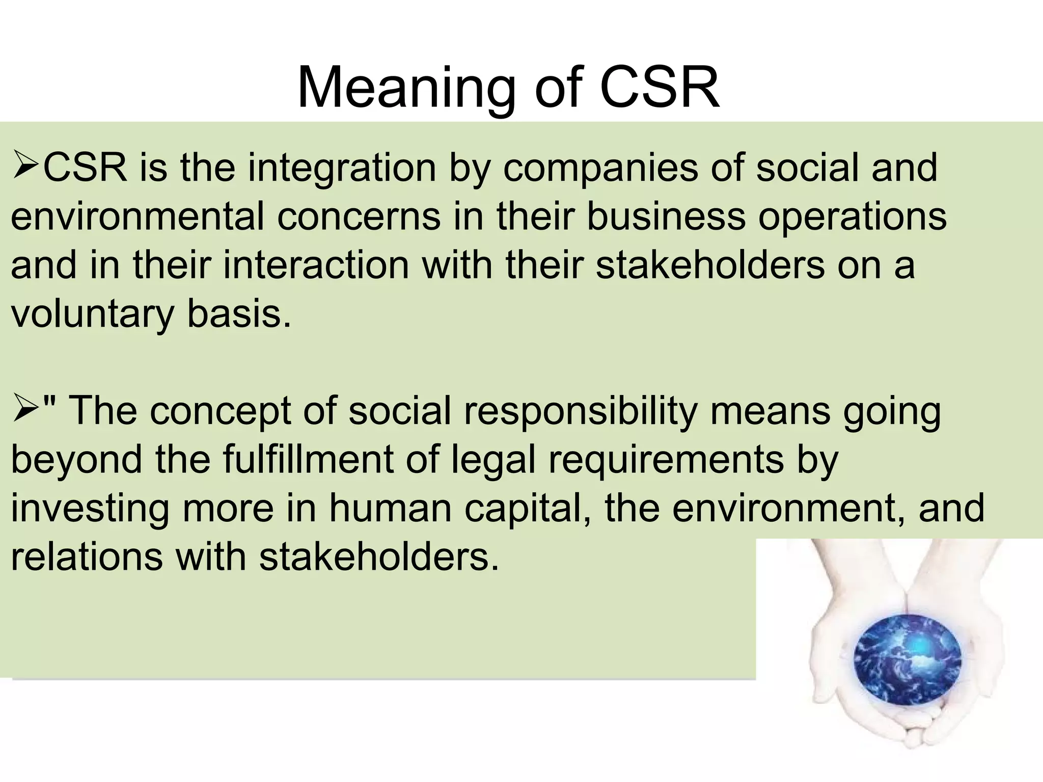 Meaning of CSR CSR is the integration by companies of social and environmental concerns in their business operations and in their interaction with their stakeholders on a voluntary basis. " The concept of social responsibility means going beyond the fulfillment of legal requirements by investing  more  in human capital, the environment, and relations with stakeholders.  