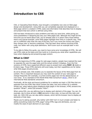 Introduction to CSS
1
Introduction to CSS
CSS, or Cascading Style Sheets, have brought a completely new view on Web page
design and development. Using CSS you can completely separate text displayed on a
Web page (which is created in HTML code) and information that describes how to display
and present that text (which is defined using CSS).
CSS has been introduced to solve problems and help you save time, while giving you
more possibilities in designing the way your Web pages look. Although this might be the
first time you’ve heard about CSS, you've already seen it in action many times before.
Here's one typical example: some Web pages highlight their links in a specific way. They
are in a different color than the rest of the text, but if you move the mouse over them,
they change color or become underlined. That has been done without touching HTML
code, but rather with using style definitions. We'll cover such an example later in this
guide.
To be able to follow this guide, you need to have some prior knowledge of HTML. We will
use HTML code as the basis and then build on it showing you what other capabilities you
have when displaying and presenting page content.
What is CSS?
Since the beginning of HTML usage for web page creation, people have realized the need
to separate the way the page looks and the actual content it displays. Even the first
versions of HTML have supported different ways to present text using FONT, B (bold) or
I (italic) tags. Those HTML elements still exist today, but their capabilities are far below
what Web pages should provide.
As we've already said, CSS enables you to separate the layout of the Web page from its
content. This is important because you may want the content of your web page to
change frequently (for example, a current events page) but not the design/layout, or
vice versa. It is a standard of the World Wide Web Consortium (W3C), which is an
international Web standards consortium.
Practically, all the style and layout guidelines for a website are kept in CSS files that are
separate from the HTML files which contain the data, text and content for a website.
Simply put, when talking about displaying Web pages in the browser, HTML answers the
question "What?", while CSS answers "How?".
When using CSS, you are defining how to display each element of the page. You can, for
example, say to show all text in DIV elements in blue color, to have all links italic and
bold, etc. With CSS you can also define classes, which tell the browser how to display all
elements of that class.
Maybe you're asking yourself, why bother with CSS? Isn't it much simpler and faster to
define everything inside the HTML page? Using HTML tags and attributes, you can
modify the style of each element on your page.
 
