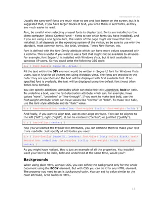 Introduction to CSS
13
Usually the sans-serif fonts are much nicer to see and look better on the screen, but it is
suggested that, if you have larger blocks of text, you write them in serif fonts, as they
are much easier to read.
Also, be careful when selecting unusual fonts to display text. Fonts are installed on the
client computer (check Control Panel – Fonts to see which fonts you have installed), and
if you are using a non typical font, the visitor of the page might not have that font
installed. It all depends on the operating system of the visitor, so be sure to use only the
standard, most common fonts, like Arial, Verdana, Times New Roman, etc.
Font is defined with the font-family attribute which can have more values separated with
a comma. This is useful if you want to use a font that might not be available to all users.
For example, font Segoe UI is installed with Windows Vista, but it isn't available to
Windows XP users. So you could write the following CSS code:
div { font-family: Segoe UI, Arial; }
All the text within the DIV element would be written in Segoe UI font for Windows Vista
users, but in Arial for all visitors not using Windows Vista. The fonts are checked in the
order they are specified and the text will be displayed with first available font. If no
specified font is available, the text will be displayed using the default font (most often
Times New Roman).
You can specify additional attributes which can make the text underlined, bold or italic.
To underline a text, use the text-decoration attribute which can, for example, have
values "none", "underline" or "line-through". If you want to make text bold, use the
font-weight attribute which can have values like "normal" or "bold". To make text italic,
use the font-style attribute and its "italic" value.
div { text-decoration: underline; font-style: italic; font-weight: bold; }
And finally, if you want to align text, use its text-align attribute. Text can be aligned to
the left ("left"), right ("right"), it can be centered ("center") or justified ("justify").
div { text-align: center; }
Now you've learned the typical text attributes, you can combine them to make your text
more readable. Just specify all attributes you need:
div { font-family: Segoe UI, Verdana; font-size: 14pt; color: Black; text-
decoration: underline; font-style: italic; font-weight: bold; text-align:
center; }
As you might have noticed, this is just an example of all the properties. You wouldn't
want your text to be italic, bold and underlined at the same time, would you?!
Backgrounds
When using plain HTML without CSS, you can define the background only for the whole
document using the BODY element. But with CSS you can do it for any HTML element.
The property you need to set is background-color. You can set its value similar to the
color attribute, or to colors in HTML.
 