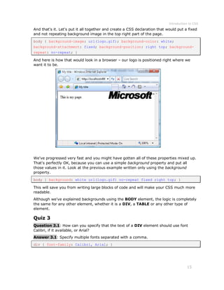 Introduction to CSS
15
And that's it. Let's put it all together and create a CSS declaration that would put a fixed
and not repeating background image in the top right part of the page.
body { background-image: url(logo.gif); background-color: white;
background-attachment: fixed; background-position: right top; background-
repeat: no-repeat; }
And here is how that would look in a browser – our logo is positioned right where we
want it to be.
We've progressed very fast and you might have gotten all of these properties mixed up.
That's perfectly OK, because you can use a simple background property and put all
those values in it. Look at the previous example written only using the background
property.
body { background: white url(logo.gif) no-repeat fixed right top; }
This will save you from writing large blocks of code and will make your CSS much more
readable.
Although we've explained backgrounds using the BODY element, the logic is completely
the same for any other element, whether it is a DIV, a TABLE or any other type of
element.
Quiz 3
Question 3.1: How can you specify that the text of a DIV element should use font
Calibri, if it available, or Arial?
Answer 3.1: Specify multiple fonts separated with a comma.
div { font-family: Calibri, Arial; }
 