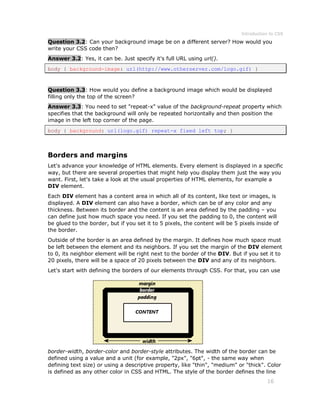 Introduction to CSS
16
Question 3.2: Can your background image be on a different server? How would you
write your CSS code then?
Answer 3.2: Yes, it can be. Just specify it's full URL using url().
body { background-image: url(http://www.otherserver.com/logo.gif) }
Question 3.3: How would you define a background image which would be displayed
filling only the top of the screen?
Answer 3.3: You need to set "repeat-x" value of the background-repeat property which
specifies that the background will only be repeated horizontally and then position the
image in the left top corner of the page.
body { background: url(logo.gif) repeat-x fixed left top; }
Borders and margins
Let's advance your knowledge of HTML elements. Every element is displayed in a specific
way, but there are several properties that might help you display them just the way you
want. First, let's take a look at the usual properties of HTML elements, for example a
DIV element.
Each DIV element has a content area in which all of its content, like text or images, is
displayed. A DIV element can also have a border, which can be of any color and any
thickness. Between its border and the content is an area defined by the padding – you
can define just how much space you need. If you set the padding to 0, the content will
be glued to the border, but if you set it to 5 pixels, the content will be 5 pixels inside of
the border.
Outside of the border is an area defined by the margin. It defines how much space must
be left between the element and its neighbors. If you set the margin of the DIV element
to 0, its neighbor element will be right next to the border of the DIV. But if you set it to
20 pixels, there will be a space of 20 pixels between the DIV and any of its neighbors.
Let's start with defining the borders of our elements through CSS. For that, you can use
border-width, border-color and border-style attributes. The width of the border can be
defined using a value and a unit (for example, "2px", "6pt", - the same way when
defining text size) or using a descriptive property, like "thin", "medium" or "thick". Color
is defined as any other color in CSS and HTML. The style of the border defines the line
 
