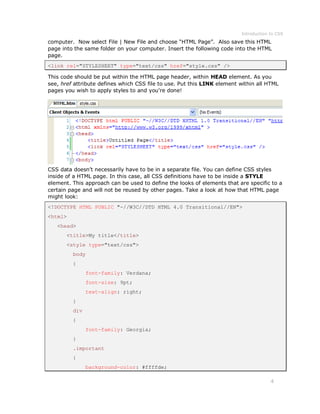 Introduction to CSS
4
computer. Now select File | New File and choose “HTML Page”. Also save this HTML
page into the same folder on your computer. Insert the following code into the HTML
page.
<link rel="STYLESHEET" type="text/css" href="style.css" />
This code should be put within the HTML page header, within HEAD element. As you
see, href attribute defines which CSS file to use. Put this LINK element within all HTML
pages you wish to apply styles to and you're done!
CSS data doesn't necessarily have to be in a separate file. You can define CSS styles
inside of a HTML page. In this case, all CSS definitions have to be inside a STYLE
element. This approach can be used to define the looks of elements that are specific to a
certain page and will not be reused by other pages. Take a look at how that HTML page
might look:
<!DOCTYPE HTML PUBLIC "-//W3C//DTD HTML 4.0 Transitional//EN">
<html>
<head>
<title>My title</title>
<style type="text/css">
body
{
font-family: Verdana;
font-size: 9pt;
text-align: right;
}
div
{
font-family: Georgia;
}
.important
{
background-color: #ffffde;
 