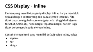 Elemen yang memiliki property display: inline; hanya memblok
sesuai dengan konten yang ada pada elemen tersebut. Kita
tidak dapat mengubah atau mengatur nilai tinggi dari elemen
tersebut. Selain itu, nilai margin-top dan margin-bottom juga
tidak berpengaruh pada elemen inline.
Contoh elemen html yang memiliki default value inline, yaitu:
● <span>
● <a>
● <img>
CSS Display - Inline
 