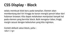 selalu membuat blok baru pada tampilan. Elemen akan
membentang dari kiri hingga ke kanan mengisi penuh lebar dari
halaman browser. Kita dapat melakukan manipulasi banyak hal
pada elemen yang bernilai block. Baik mengatur lebar, tinggi,
margin sesuai dengan kebutuhan yang kita inginkan.
Contoh default value block, yaitu :
<div> | <p>
CSS Display - Block
 