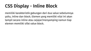 memiliki karakteristik gabungan dari dua value sebelumnya
yaitu, inline dan block. Elemen yang memiliki nilai ini akan
tampil secara inline atau sejajar/menyamping namun tiap
elemen memiliki sifat value block.
CSS Display - Inline Block
 