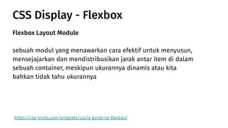 CSS Display - Flexbox
https://css-tricks.com/snippets/css/a-guide-to-ﬂexbox/
Flexbox Layout Module
sebuah modul yang menawarkan cara efektif untuk menyusun,
mensejajarkan dan mendistribusikan jarak antar item di dalam
sebuah container, meskipun ukurannya dinamis atau kita
bahkan tidak tahu ukurannya
 