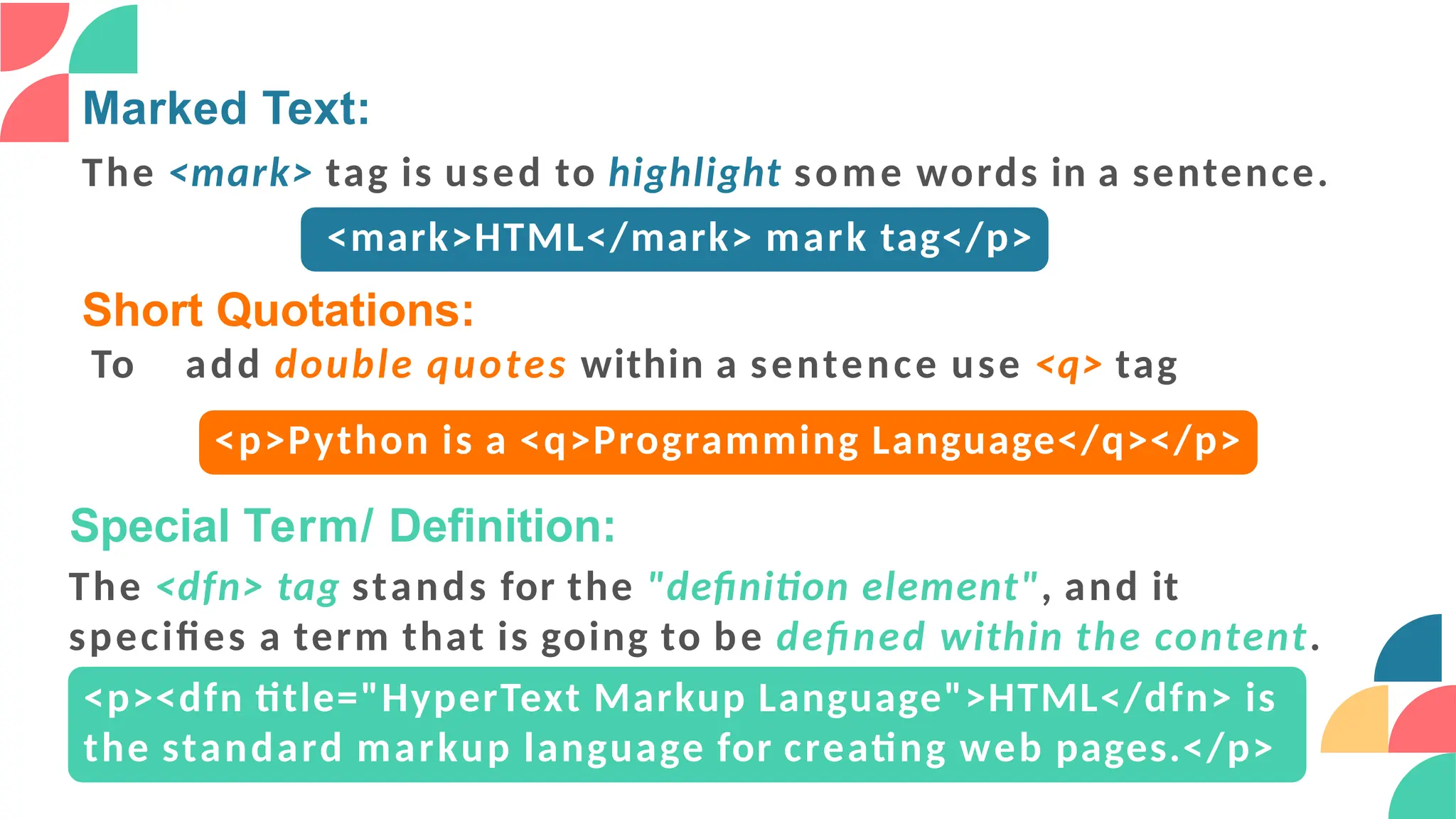 Marked Text:
The <mark> tag is used to highlight some words in a sentence.
<mark>HTML</mark> mark tag</p>
Short Quotations:
To add double quotes within a sentence use <q> tag
<p>Python is a <q>Programming Language</q></p>
Special Term/ Definition:
The <dfn> tag stands for the "definition element", and it
specifies a term that is going to be defined within the content.
<p><dfn title="HyperText Markup Language">HTML</dfn> is
the standard markup language for creating web pages.</p>
 