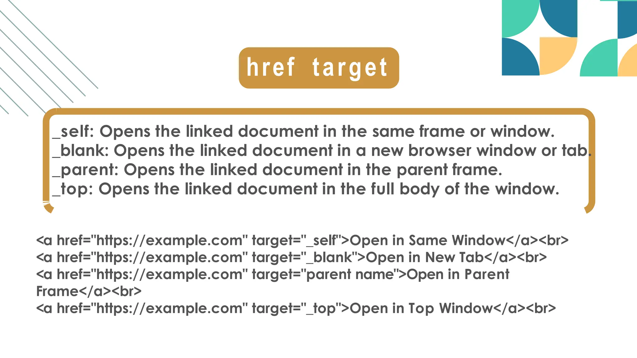 _self: Opens the linked document in the same frame or window.
_blank: Opens the linked document in a new browser window or tab.
_parent: Opens the linked document in the parent frame.
_top: Opens the linked document in the full body of the window.
<a href="https://example.com" target="_self">Open in Same Window</a><br>
<a href="https://example.com" target="_blank">Open in New Tab</a><br>
<a href="https://example.com" target="parent name">Open in Parent
Frame</a><br>
<a href="https://example.com" target="_top">Open in Top Window</a><br>
href target
 