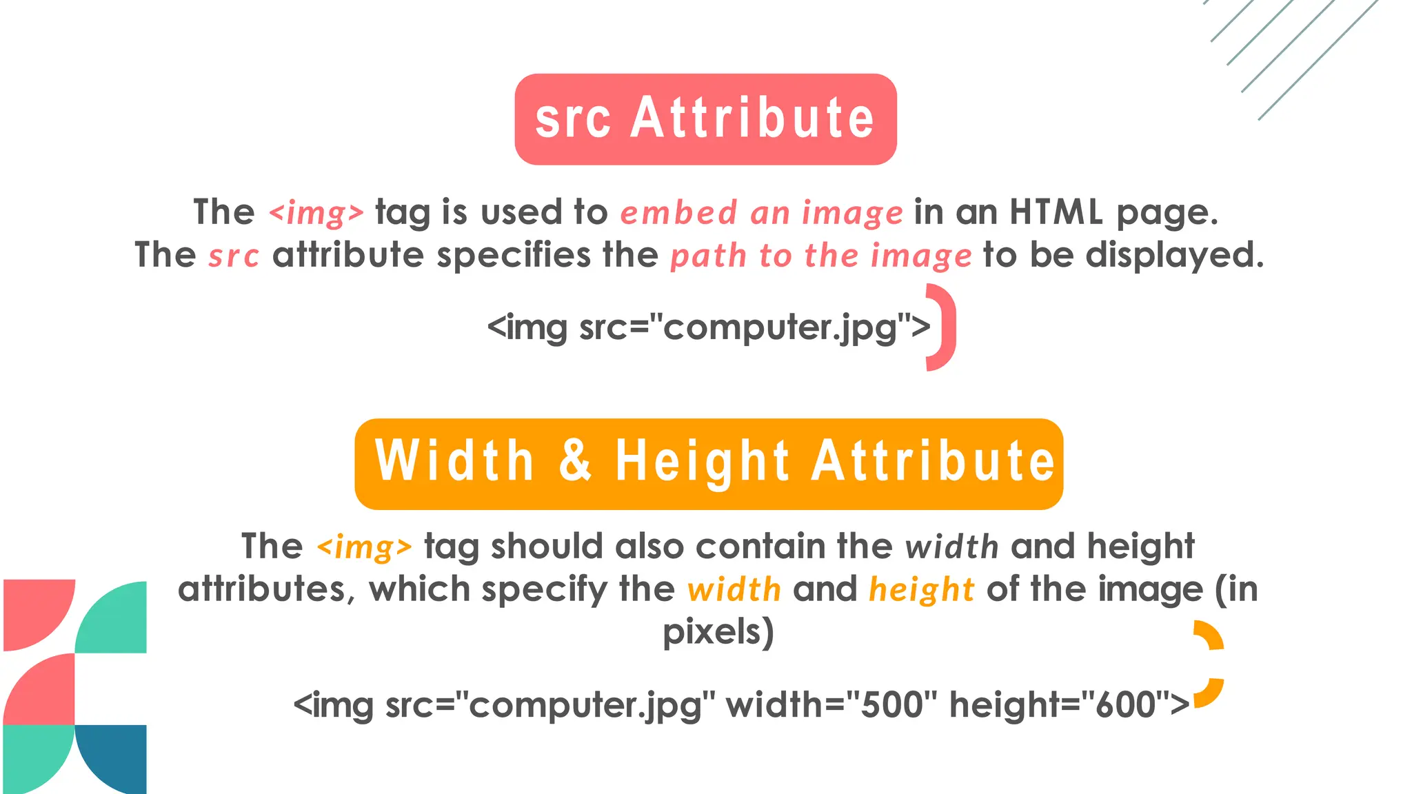 src Attribute
The <img> tag is used to embed an image in an HTML page.
The src attribute specifies the path to the image to be displayed.
<img src="computer.jpg">
Width & Height Attribute
The <img> tag should also contain the width and height
attributes, which specify the width and height of the image (in
pixels)
<img src="computer.jpg" width="500" height="600">
 