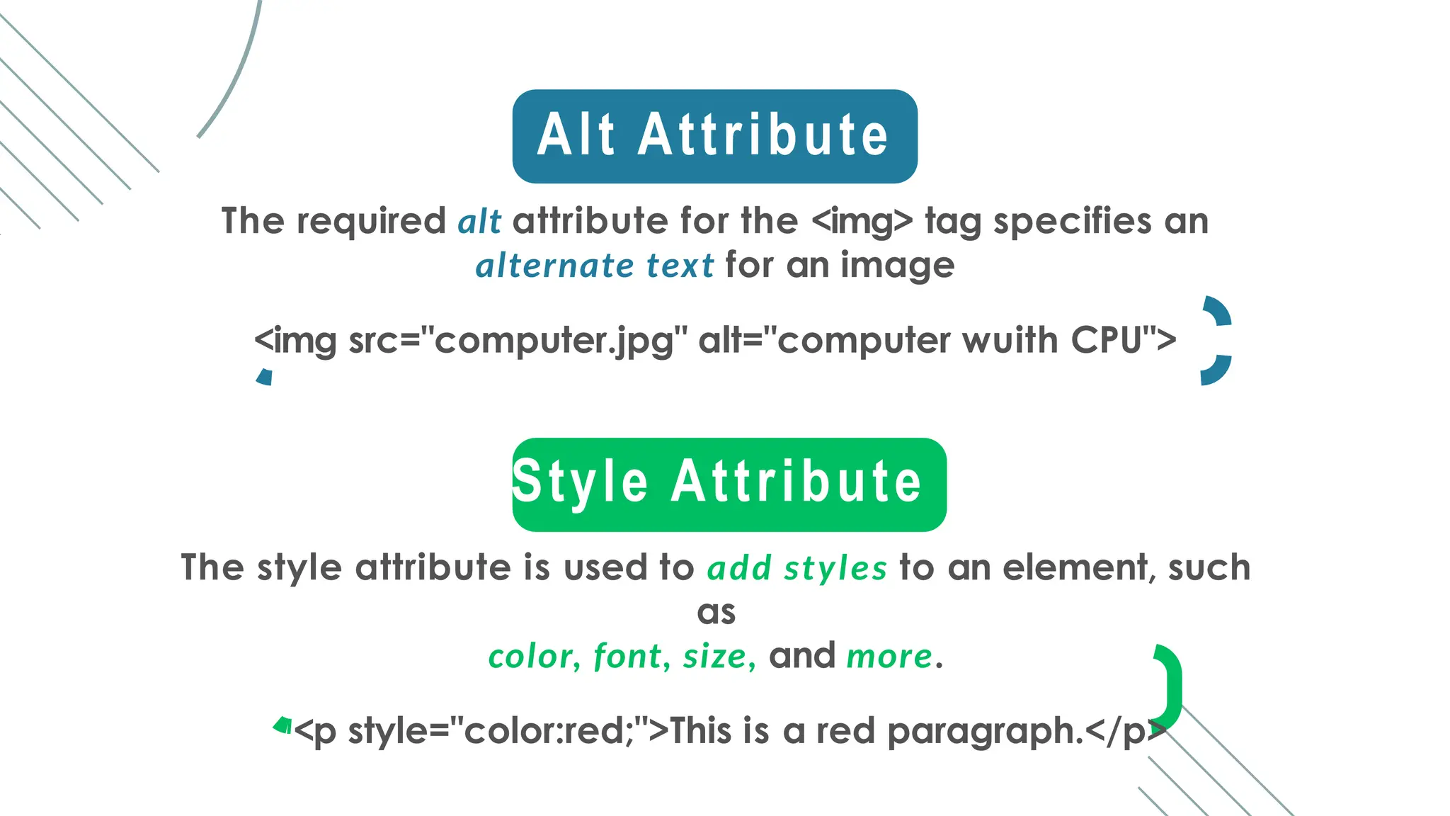Alt Attribute
The required alt attribute for the <img> tag specifies an
alternate text for an image
<img src="computer.jpg" alt="computer wuith CPU">
Style Attribute
The style attribute is used to add styles to an element, such
as
color, font, size, and more.
<p style="color:red;">This is a red paragraph.</p>
 