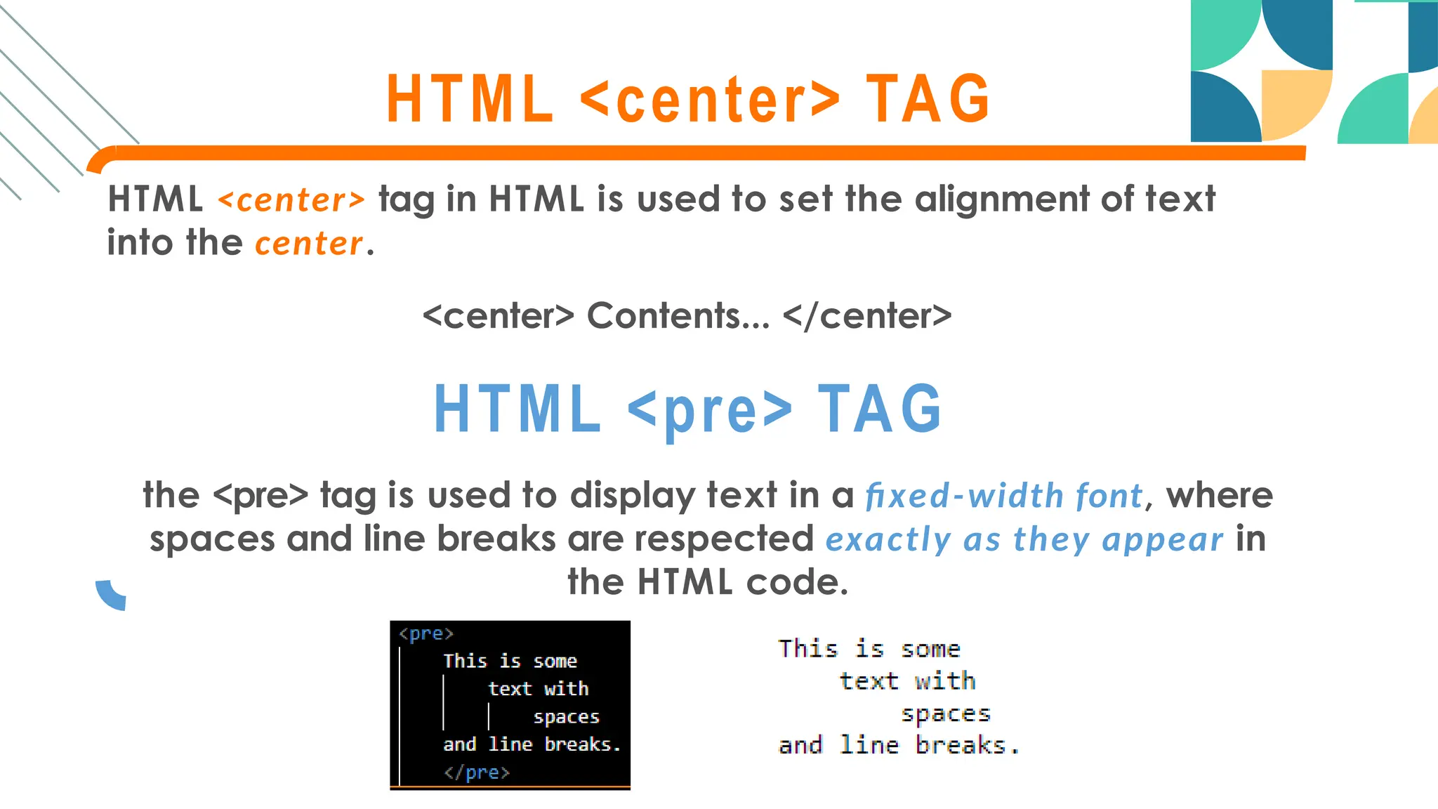 HTML <center> TAG
HTML <center> tag in HTML is used to set the alignment of text
into the center.
<center> Contents... </center>
HTML <pre> TAG
the <pre> tag is used to display text in a fixed-width font, where
spaces and line breaks are respected exactly as they appear in
the HTML code.
 