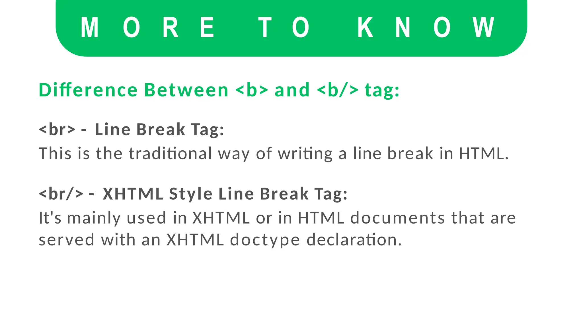 Difference Between <b> and <b/> tag:
<br> - Line Break Tag:
This is the traditional way of writing a line break in HTML.
<br/> - XHTML Style Line Break Tag:
It's mainly used in XHTML or in HTML documents that are
served with an XHTML doctype declaration.
M O R E T O K N O W
 