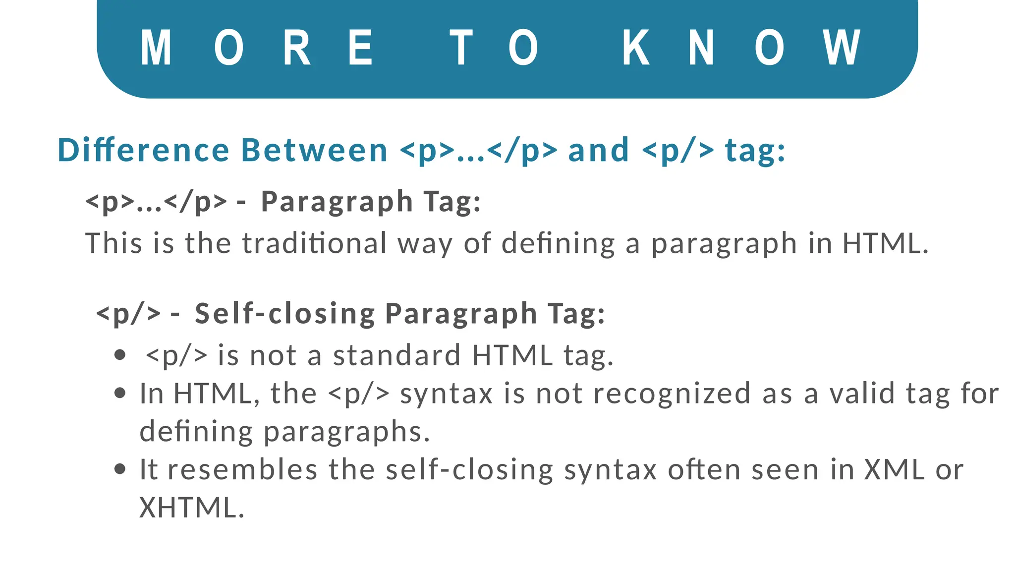 M O R E T O K N O W
Difference Between <p>...</p> and <p/> tag:
<p>...</p> - Paragraph Tag:
This is the traditional way of defining a paragraph in HTML.
<p/> - Self-closing Paragraph Tag:
<p/> is not a standard HTML tag.
In HTML, the <p/> syntax is not recognized as a valid tag for
defining paragraphs.
It resembles the self-closing syntax often seen in XML or
XHTML.
 