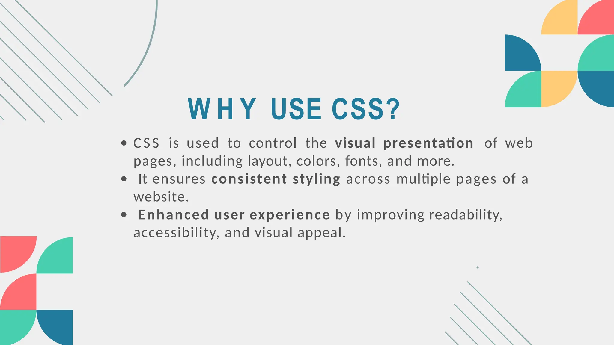 W H Y USE CSS?
CSS is used to control the visual presentation of web
pages, including layout, colors, fonts, and more.
It ensures consistent styling across multiple pages of a
website.
Enhanced user experience by improving readability,
accessibility, and visual appeal.
 