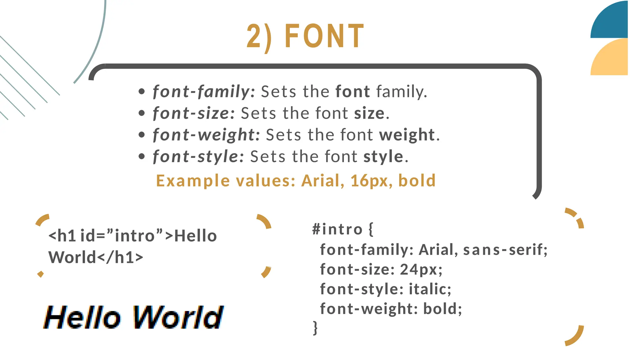 2) FONT
font-family: Sets the font family.
font-size: Sets the font size.
font-weight: Sets the font weight.
font-style: Sets the font style.
Example values: Arial, 16px, bold
#intro {
font-family: Arial, sans-serif;
font-size: 24px;
font-style: italic;
font-weight: bold;
}
<h1 id=”intro”>Hello
World</h1>
 