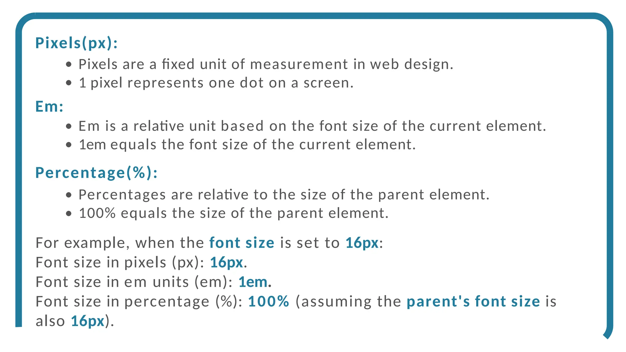 Pixels(px):
Pixels are a fixed unit of measurement in web design.
1 pixel represents one dot on a screen.
Em:
Em is a relative unit based on the font size of the current element.
1em equals the font size of the current element.
Percentage(%):
Percentages are relative to the size of the parent element.
100% equals the size of the parent element.
For example, when the font size is set to 16px:
Font size in pixels (px): 16px.
Font size in em units (em): 1em.
Font size in percentage (%): 100% (assuming the parent's font size is
also 16px).
 