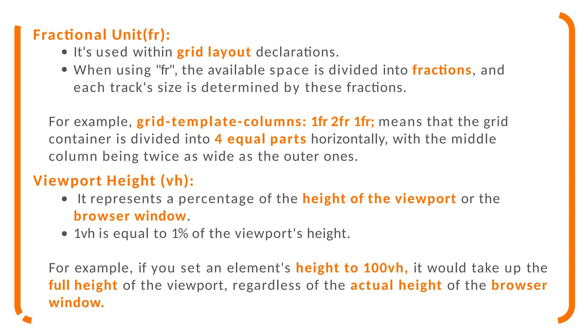Fractional Unit(fr):
It's used within grid layout declarations.
When using "fr", the available space is divided into fractions, and
each track's size is determined by these fractions.
For example, grid-template-columns: 1fr 2fr 1fr; means that the grid
container is divided into 4 equal parts horizontally, with the middle
column being twice as wide as the outer ones.
Viewport Height (vh):
It represents a percentage of the height of the viewport or the
browser window.
1vh is equal to 1% of the viewport's height.
For example, if you set an element's height to 100vh, it would take up the
full height of the viewport, regardless of the actual height of the browser
window.
 