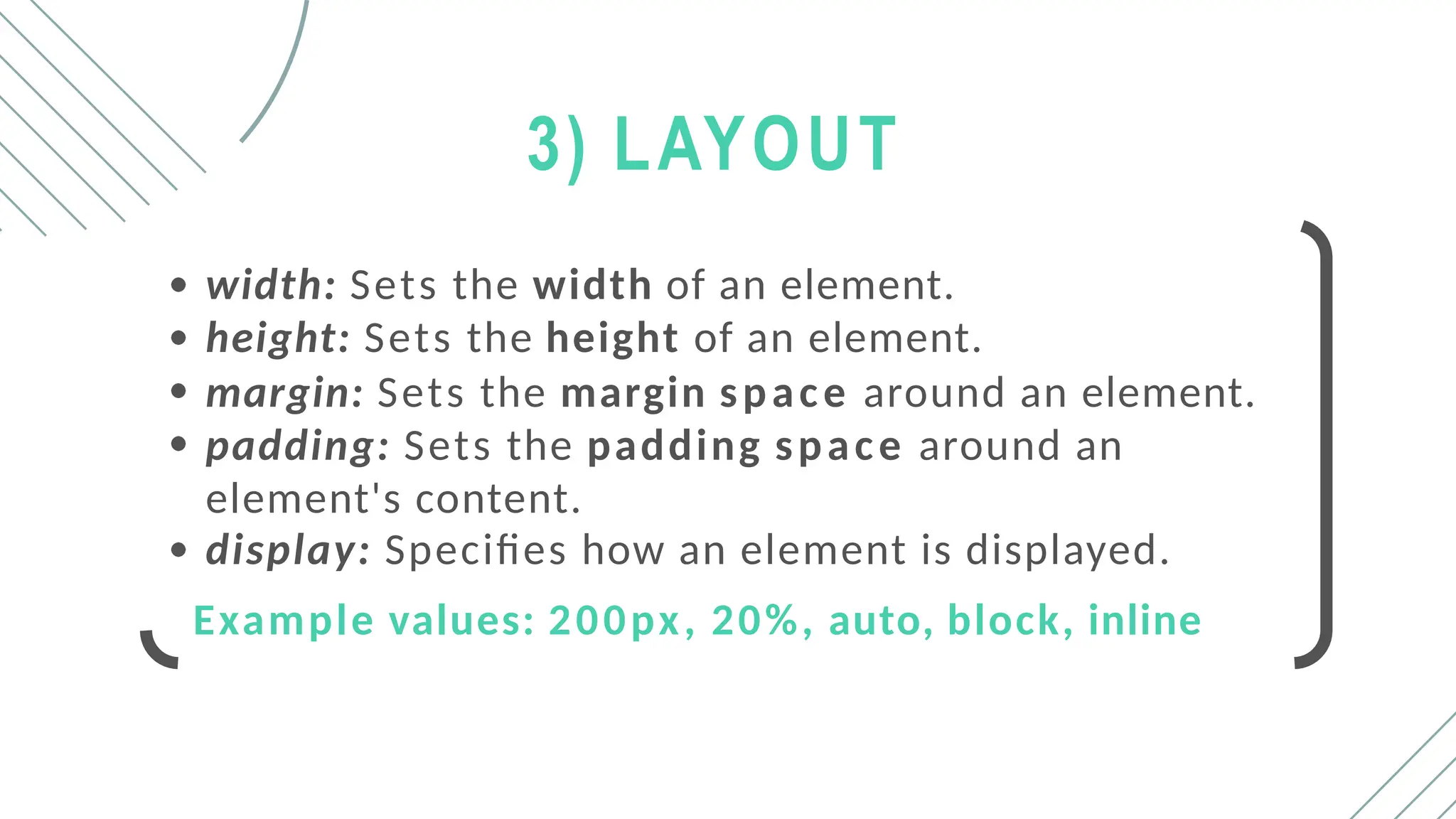 3) LAYOUT
width: Sets the width of an element.
height: Sets the height of an element.
margin: Sets the margin space around an element.
padding: Sets the padding space around an
element's content.
display: Specifies how an element is displayed.
Example values: 200px, 20%, auto, block, inline
 