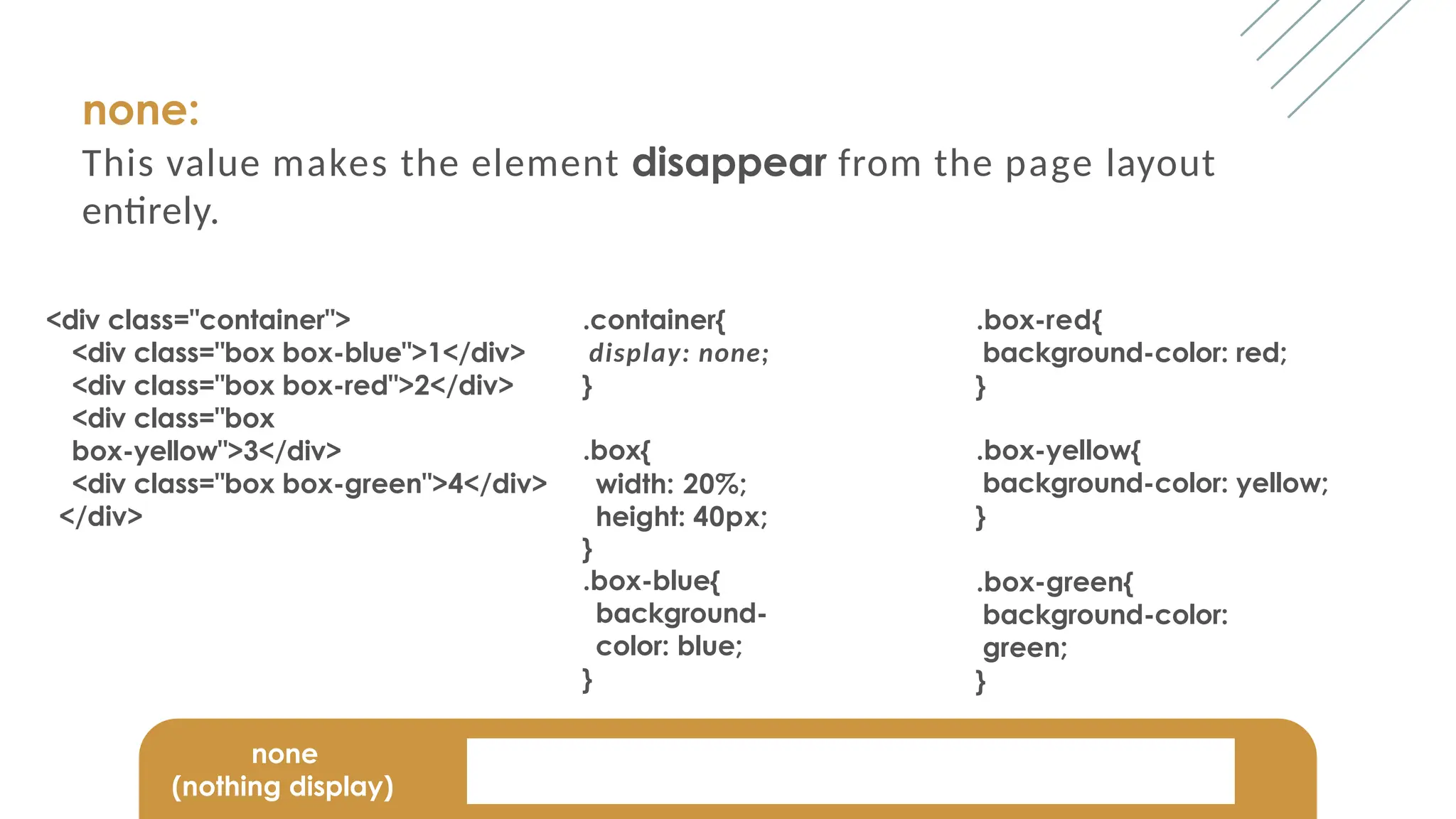 none:
This value makes the element disappear from the page layout
entirely.
<div class="container">
<div class="box box-blue">1</div>
<div class="box box-red">2</div>
<div class="box
box-yellow">3</div>
<div class="box box-green">4</div>
</div>
.container{
display: none;
}
.box{
width: 20%;
height: 40px;
}
.box-blue{
background-
color: blue;
}
.box-red{
background-color: red;
}
.box-yellow{
background-color: yellow;
}
.box-green{
background-color:
green;
}
none
(nothing display)
 