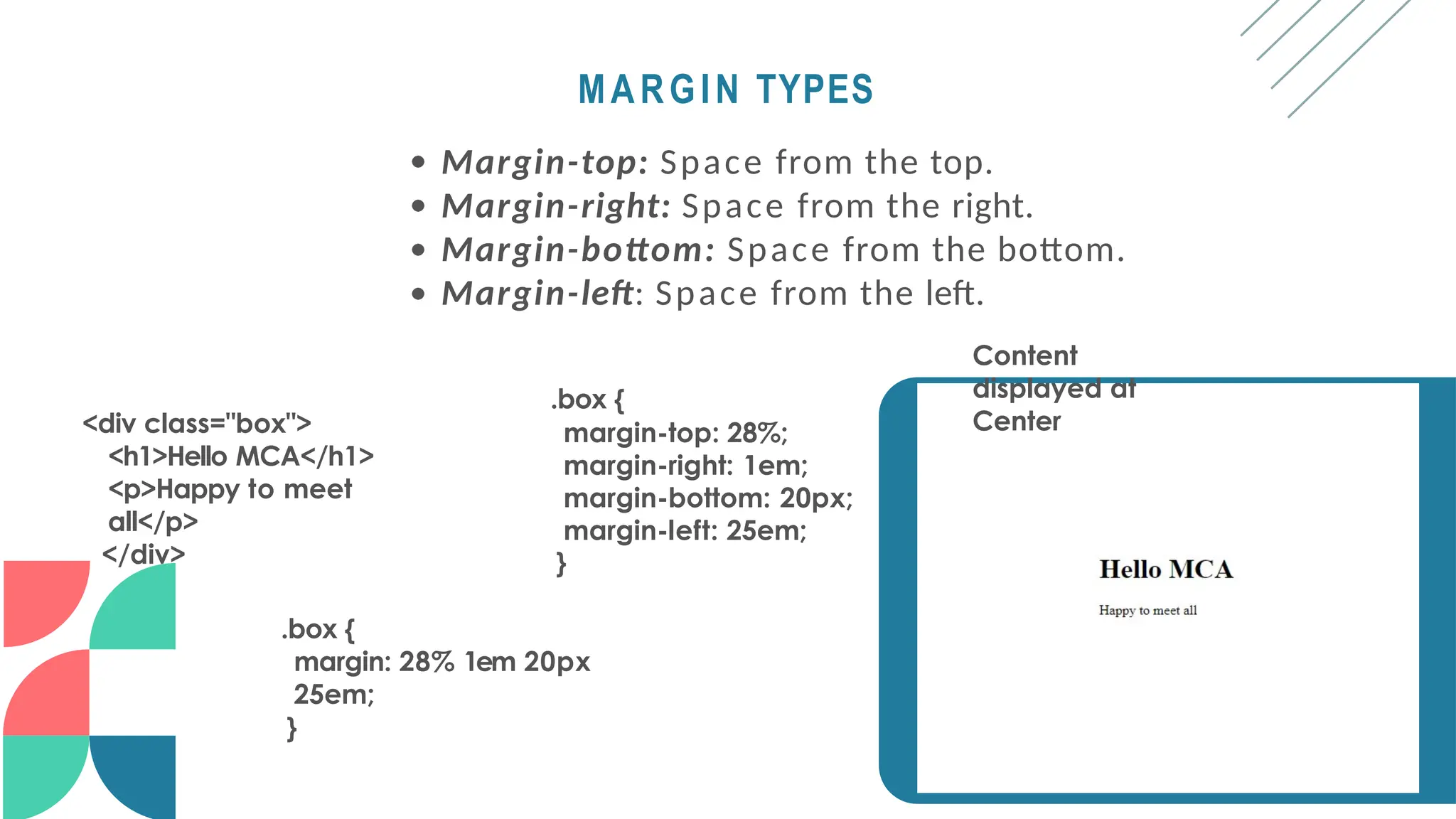 MARGIN TYPES
Margin-top: Space from the top.
Margin-right: Space from the right.
Margin-bottom: Space from the bottom.
Margin-left: Space from the left.
Content
displayed at
Center
<div class="box">
<h1>Hello MCA</h1>
<p>Happy to meet
all</p>
</div>
.box {
margin-top: 28%;
margin-right: 1em;
margin-bottom: 20px;
margin-left: 25em;
}
.box {
margin: 28% 1em 20px
25em;
}
 