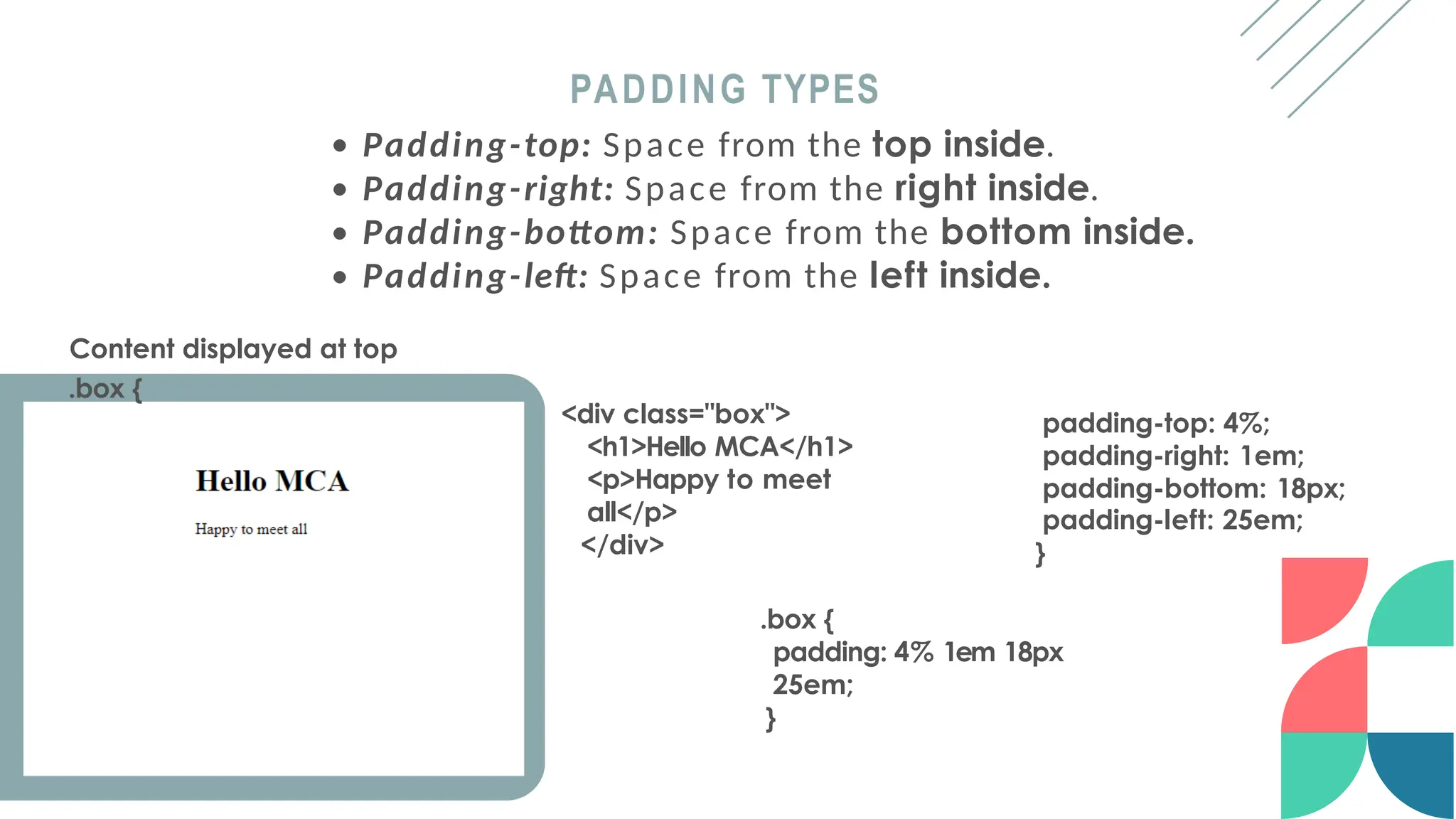 padding-top: 4%;
padding-right: 1em;
padding-bottom: 18px;
padding-left: 25em;
}
PADDING TYPES
<div class="box">
<h1>Hello MCA</h1>
<p>Happy to meet
all</p>
</div>
Padding-top: Space from the top inside.
Padding-right: Space from the right inside.
Padding-bottom: Space from the bottom inside.
Padding-left: Space from the left inside.
Content displayed at top
.box {
.box {
padding: 4% 1em 18px
25em;
}
 
