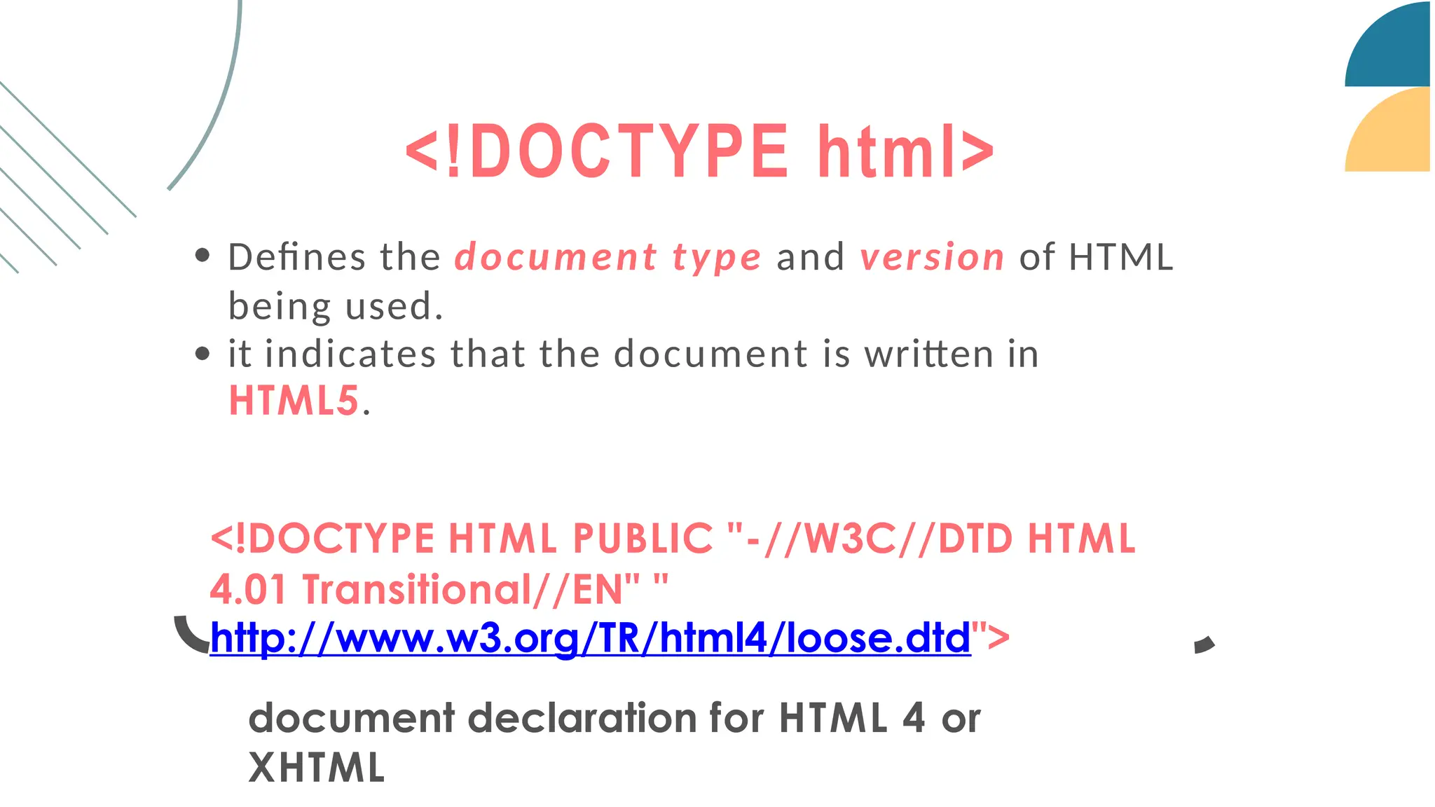 <!DOCTYPE html>
Defines the document type and version of HTML
being used.
it indicates that the document is written in
HTML5.
<!DOCTYPE HTML PUBLIC "-//W3C//DTD HTML
4.01 Transitional//EN" "
http://www.w3.org/TR/html4/loose.dtd">
document declaration for HTML 4 or
XHTML
 