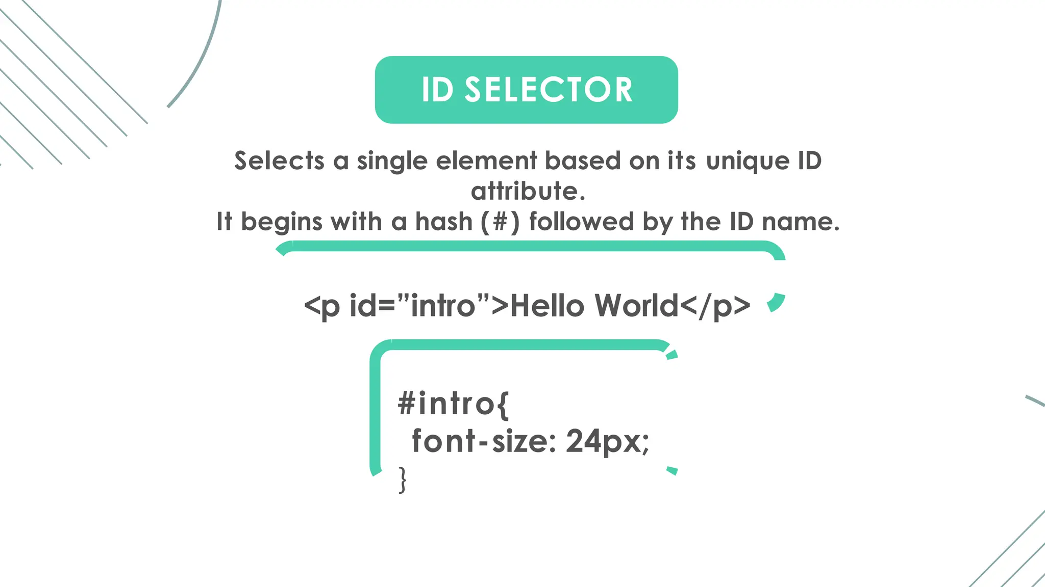 ID SELECTOR
Selects a single element based on its unique ID
attribute.
It begins with a hash (#) followed by the ID name.
<p id=”intro”>Hello World</p>
#intro{
font-size: 24px;
}
 