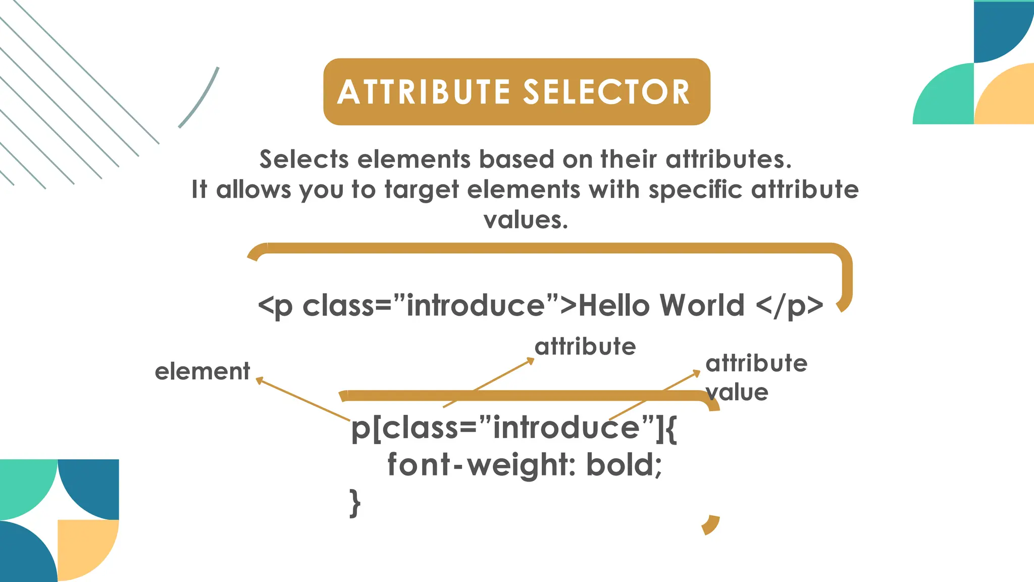 ATTRIBUTE SELECTOR
Selects elements based on their attributes.
It allows you to target elements with specific attribute
values.
<p class=”introduce”>Hello World </p>
p[class=”introduce”]{
font-weight: bold;
}
attribute
attribute
value
element
 