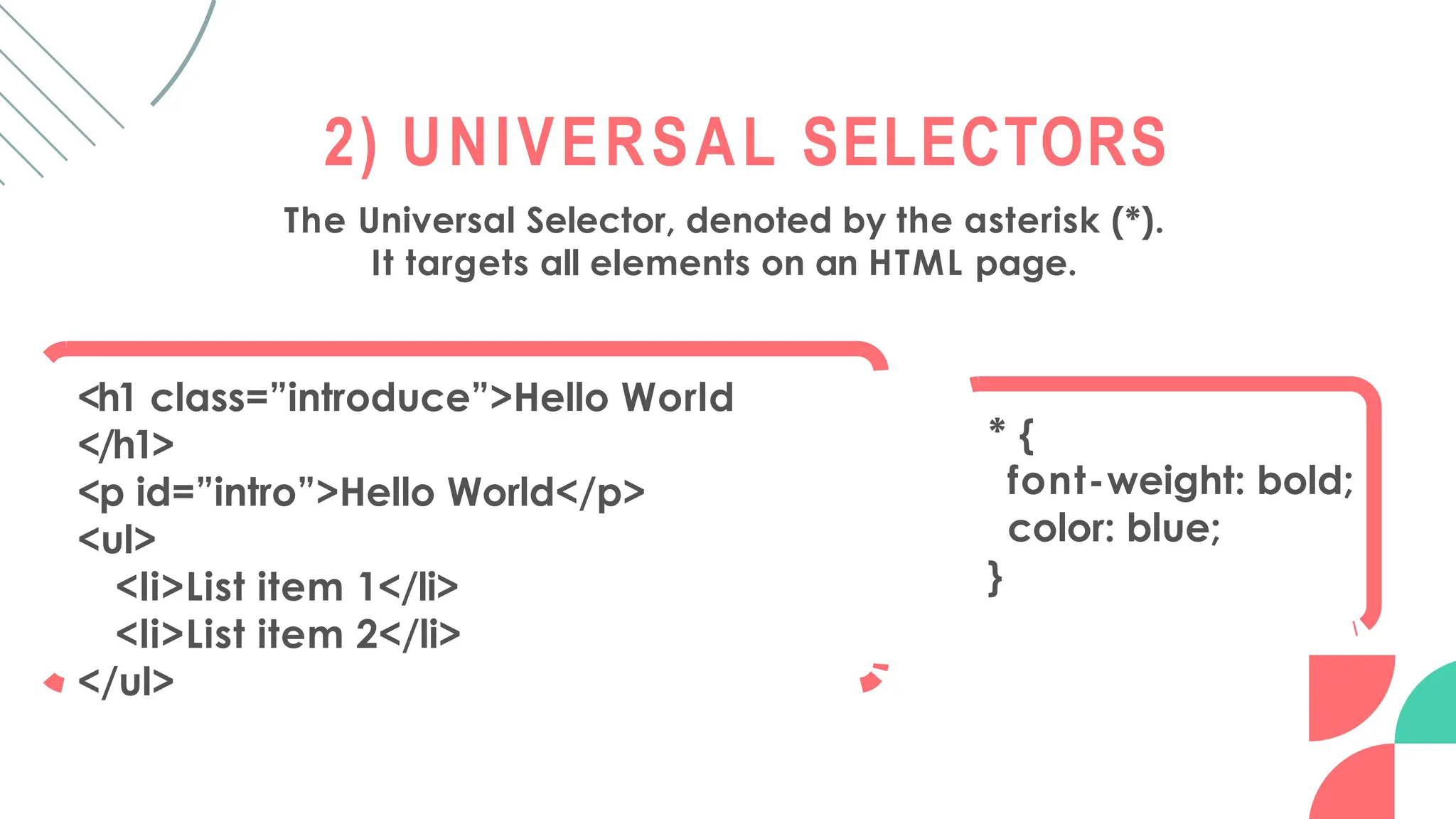 2) UNIVERSAL SELECTORS
The Universal Selector, denoted by the asterisk (*).
It targets all elements on an HTML page.
<h1 class=”introduce”>Hello World
</h1>
<p id=”intro”>Hello World</p>
<ul>
<li>List item 1</li>
<li>List item 2</li>
</ul>
* {
font-weight: bold;
color: blue;
}
 