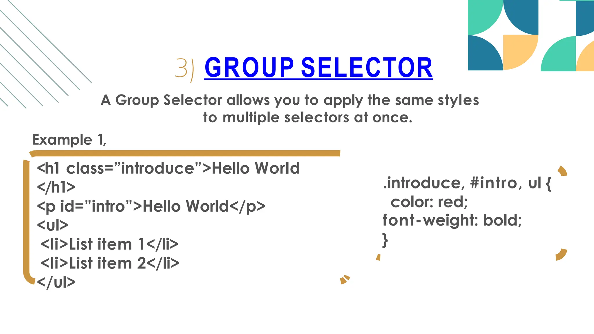 A Group Selector allows you to apply the same styles
to multiple selectors at once.
Example 1,
<h1 class=”introduce”>Hello World
</h1>
<p id=”intro”>Hello World</p>
<ul>
<li>List item 1</li>
<li>List item 2</li>
</ul>
3) GROUP SELECTOR
.introduce, #intro, ul {
color: red;
font-weight: bold;
}
 