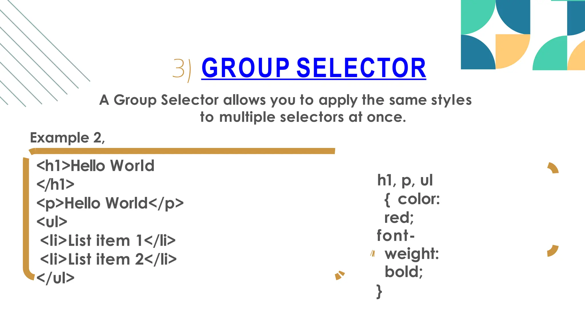 A Group Selector allows you to apply the same styles
to multiple selectors at once.
Example 2,
<h1>Hello World
</h1>
<p>Hello World</p>
<ul>
<li>List item 1</li>
<li>List item 2</li>
</ul>
3) GROUP SELECTOR
h1, p, ul
{ color:
red;
font-
weight:
bold;
}
 